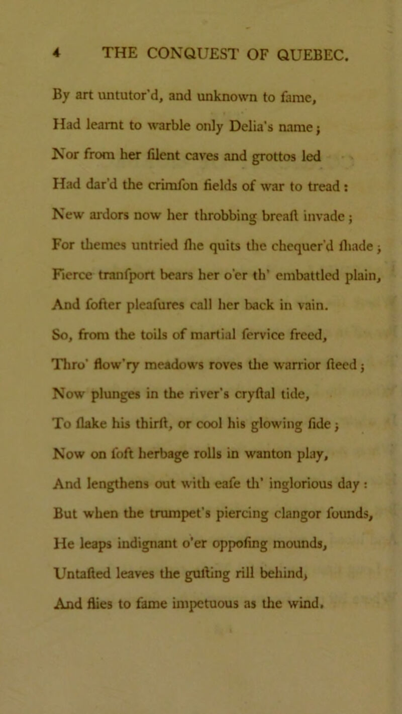 By art untutor'd, and unknown to fame, Had leamt to warble only Delia's name j Nor from her filent eaves and grottos led Had dar’d the crimfon fields of war to tread : New ardors now her throbbing bread invade ; For themes untried die quits the chequer’d fliade Fierce tranfport bears her o’er th* embattled plain And fofter pleafures call her back in vain. So, from the toils of martial fervice freed, Thro' flow’ry meadows roves the warrior deed j Now plunges in the river's crydal tide, To dake his third, or cool his glowing fide; Now on loft herbage rolls in wanton play. And lengthens out with eafe tli’ inglorious day: But when the trumpet’s piercing clangor founds. He leaps indignant o'er oppofing mounds, Untaded leaves the gulling rill behind, And flies to fame impetuous as the wind.