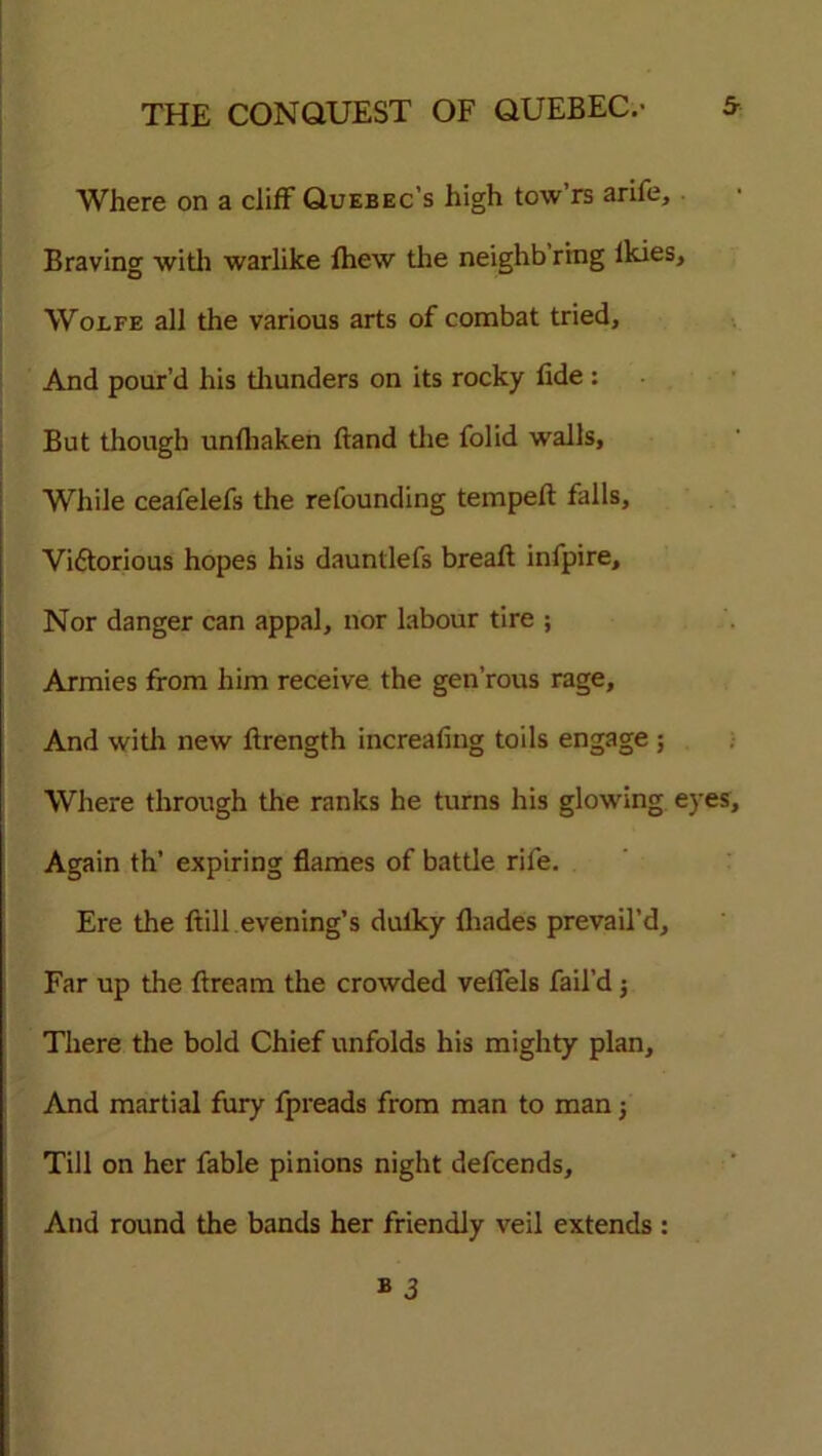 Where on a cliff Quebec’s high tow rs arife. Braving with warlike fhew the neighb’ring Ikies, Wolfe all the various arts of combat tried. And pour’d his thunders on its rocky fide : But though unfhaken Band the folid walls, While ceafelefs the refounding tempefl falls, Vi&orious hopes his dauntlefs breafl infpire. Nor danger can appal, nor labour tire ; Armies from him receive the gen’rous rage. And with new firength increafing toils engage ; Where through the ranks he turns his glowing ey Again th’ expiring flames of battle rife. Ere the ft ill evening’s dulky fhades prevail’d. Far up the ftream the crowded veffels fail’d; There the bold Chief unfolds his mighty plan. And martial fury fpreads from man to man j Till on her fable pinions night defcends. And round the bands her friendly veil extends : » 3