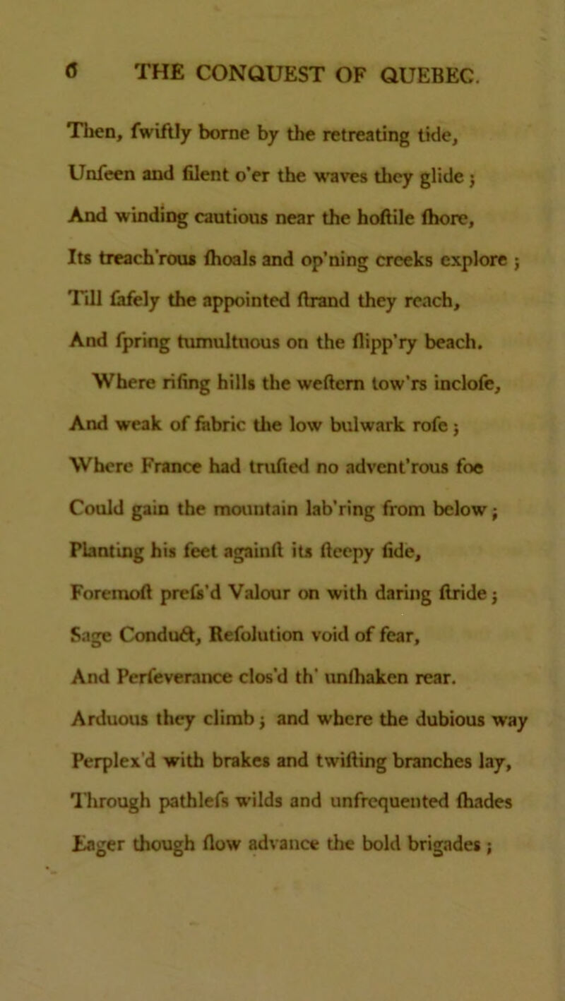 Then, fwiftly borne by the retreating tide, Unfeen and Blent o’er the waves they glide j And winding cautious near the hoflile fhore, Its treach'rous fhoals and op’ning creeks explore ; Till fafely the appointed Brand they reach. And fpring tumultuous on the flipp’ry beach. Where rifing hills the weflem tow'rs inclofe. And weak of fabric the low bulwark rofe j Where France had trufied no advent’rous foe Could gain the mountain lab’ring from below; Planting his feet againfl its fleepy fide, Foremofl prets’d Valour on with daring Bride j Sage Conduct, Refolution void of fear. And Perfeverance clos'd th' unihaken rear. Arduous they climb; and where the dubious way Perplex’d with brakes and twifling branches lay, Through pathlefs wilds and unfrequented Blades Eager though flow advance the bold brigades ;