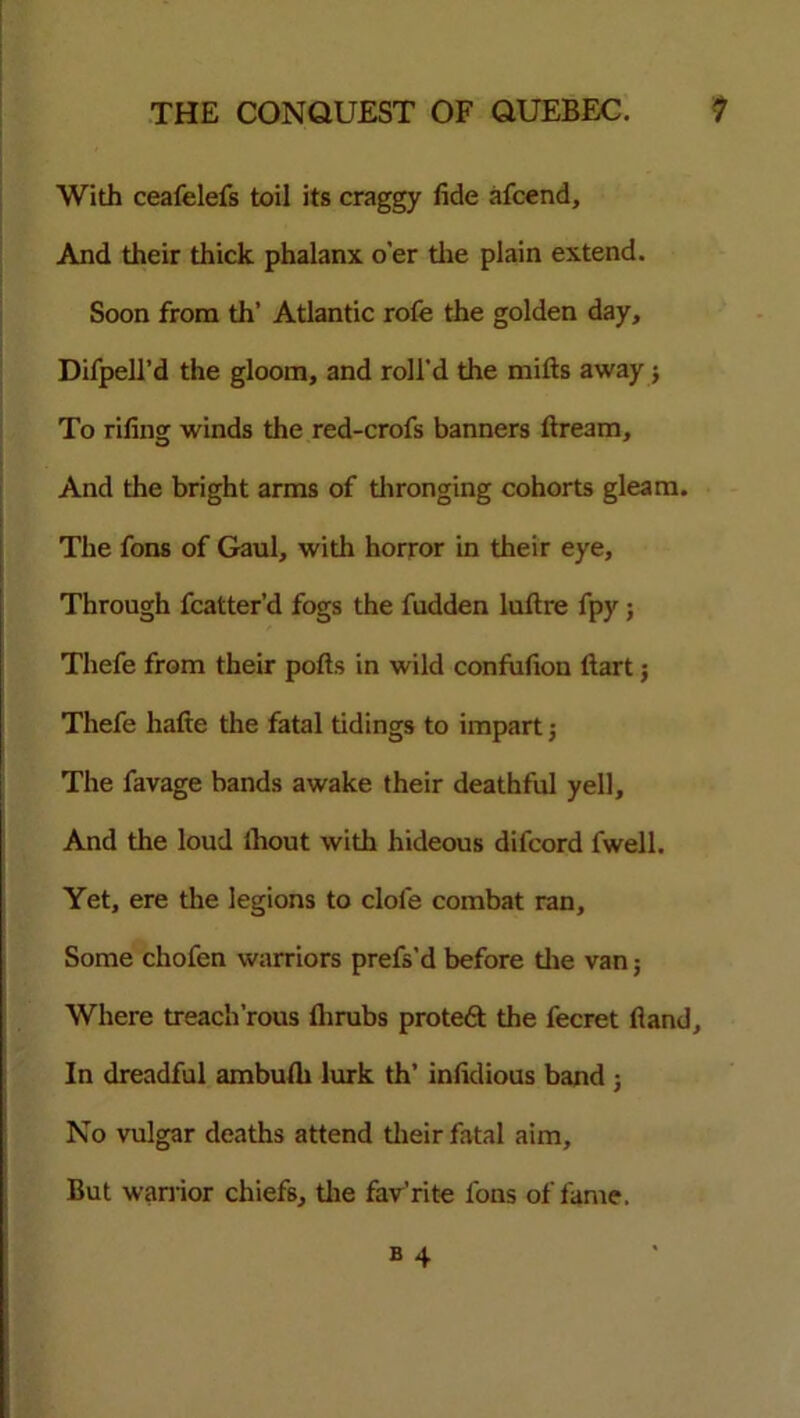 With ceafelefs toil its craggy fide afcend, And their thick phalanx o’er the plain extend. Soon from th’ Atlantic rofe the golden day, Difpell’d the gloom, and roll'd the mills away j To rifing winds the red-crofs banners ftream. And the bright arms of thronging cohorts gleam. The fons of Gaul, with horror in their eye. Through fcatter’d fogs the fudden luftre fpy ; Thefe from their pofts in wild condition Hart j Thefe hafte the fatal tidings to impart; The favage bands awake their deathful yell. And the loud ihout with hideous difcord fwell. Yet, ere the legions to dole combat ran. Some chofen warriors prefs’d before the van; Where treach’rous flirubs protedl the fecret (land. In dreadful ambufli lurk th’ infidious band ; No vulgar deaths attend their fatal aim. But warrior chiefs, the fav’rite fons of fame.