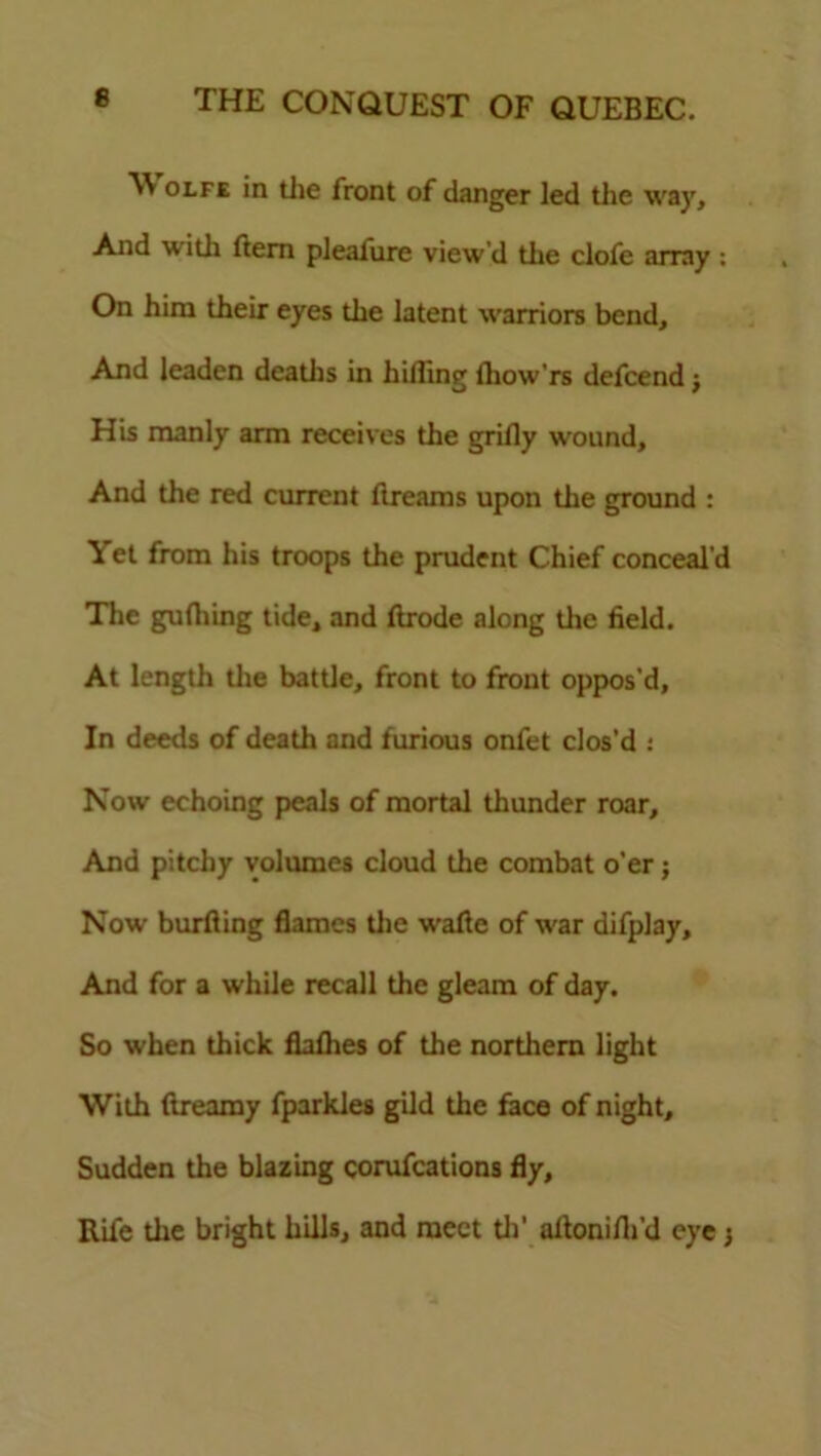 W olfe in die front of danger led the way. And widi ftem pleafure view’d the clofe array : On him their eyes the latent warriors bend. And leaden deadis in hiding fhow'rs defcend j His manly arm receives the grifly wound. And the red current ftreams upon the ground : Yet from his troops the prudent Chief conceal’d The gufliing tide, and ftrode along die field. At length the batde, front to front oppos’d, In deeds of death and furious onfet clos’d : Now echoing peals of mortal thunder roar. And pitchy volumes cloud the combat o'er; Now burfiing flames die wafte of war difplay. And for a while recall the gleam of day. So when thick flaflies of the northern light With dreamy fparkles gild the face of night. Sudden the blazing corufcations fly. Rife the bright hills, and meet th’ aftonifli’d eye j