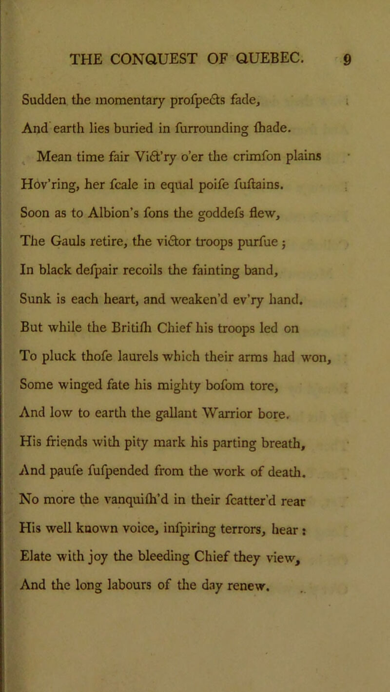 Sudden the momentary profpedts fade. And earth lies buried in furrounding {hade. Mean time fair Vi&’ry o’er the crimfon plains Hov’ring, her fcale in equal poife fuftains. Soon as to Albion’s fons the goddefs flew. The Gauls retire, the vidtor troops purfue; In black defpair recoils the fainting band. Sunk is each heart, and weaken’d ev’ry hand. But while the Britifh Chief his troops led on To pluck thofe laurels which their arms had won. Some winged fate his mighty bofom tore. And low to earth the gallant Warrior bore. His friends with pity mark his parting breath. And paule fufpended from the work of death. No more the vanquilh’d in their fcatter'd rear His well known voice, infpiring terrors, hear : Elate with joy the bleeding Chief they view. And the long labours of tire day renew.