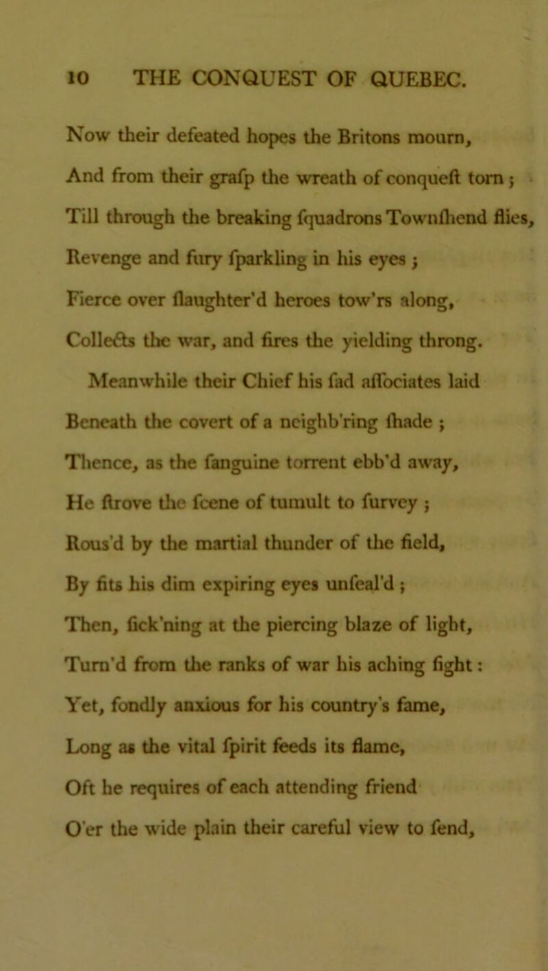 Now their defeated hopes the Britons mourn. And from their grafp the wreath ofconqueft tom; Till through the breaking fquadrons Townlliend flies. Revenge and fury fparkling in his eyes ; Fierce over flaughter'd heroes tow’rs along, Collects the war, and fires the yielding throng. Meanwhile their Chief his fad aflociates laid Beneath the covert of a ncighb'ring lhade ; Thence, as the fanguine torrent ebb’d away. He llrove the feene of tumult to furvey ; Rous'd by the martial thunder of the field. By fits his dim expiring eyes unfeal’d ; Then, fick'ning at the piercing blaze of light. Turn'd from the ranks of war his aching fight: Yet, fondly anxious for his country's fame. Long as the vital fpirit feeds its flame, Oft he requires of each attending friend O'er the wide plain their careful view to fend.