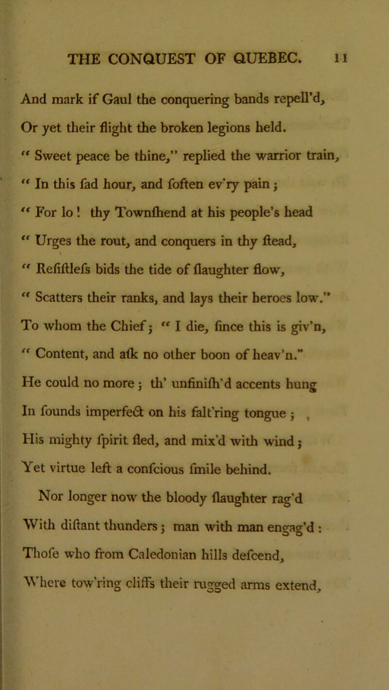 And mark if Gaul the conquering bands repell’d. Or yet their flight the broken legions held. “ Sweet peace be thine,” replied the warrior train, “ In this fad hour, and foften ev'iy pain; “ For lo ! thy Townlhend at his people’s head  Urges the rout, and conquers in thy ftead,  Refiftlefs bids die tide of flaughter flow, “ Scatters theiT ranks, and lays their heroes low.” To whom the Chief ; “ I die, fince this is giv’n, “ Content, and afk no other boon of heav’n.” He could no more; th’ unfinifh’d accents hung In founds imperfect on his falt’ring tongue ; His mighty fpirit fled, and mix’d with wind; Yet virtue left a confcious fmile behind. Nor longer now the bloody flaughter rag’d With diftant thunders 5 man with man engag'd : Thofe who from Caledonian hills defcend. Where tow’ring cliffs their rugged arms extend.