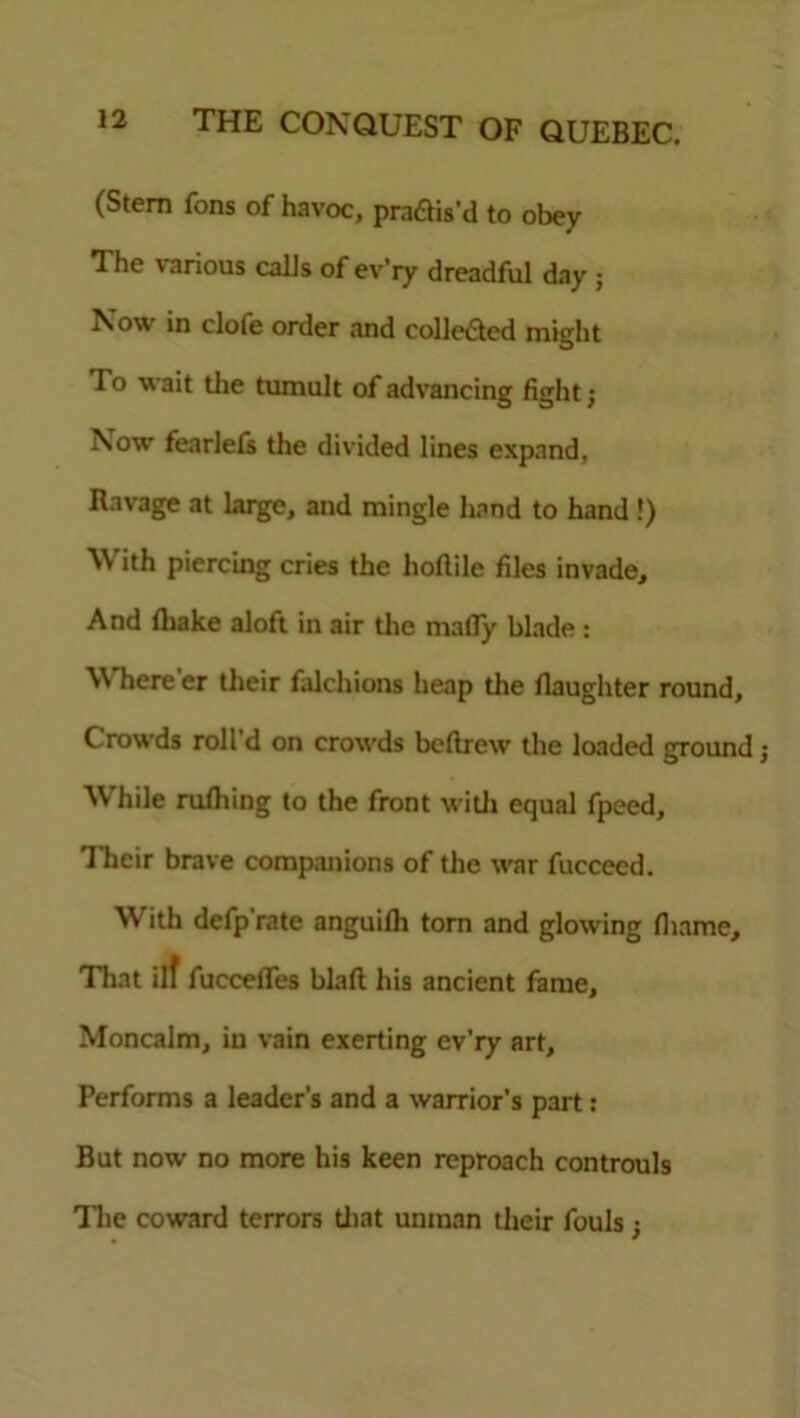 (Stem Tons of havoc, pradfis’d to obey The various calls of ev’ry dreadful day ; Now in clofe order and eolle&ed might To wait tlie tumult of advancing fight; Now fearlefs the divided lines expand, Ravage at large, and mingle hand to hand!) With piercing cries the hoftile files invade. And (hake aloft in air the matly blade : Where'er their falchions heap the fiaughter round. Crowds roll d on crowds bcllrew the loaded ground j While rulhing to the front with equal fpeed, 1 heir brave companions of the war fucceed. With defp'rate anguilh torn and glowing fiiame. That ilf fuccefles blaft his ancient fame. Moncalm, in vain exerting ev’ry art. Performs a leader’s and a warrior’s part: But now no more his keen reproach controuls The coward terrors that unman their fouls ;