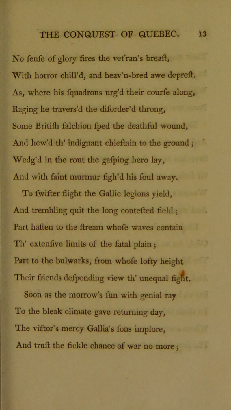 No fenfe of glory fires the vet’ran’s breaft. With horror chill’d, and heav’n-bred awe depreft. As, where his fquadrons urg’d their courfe along. Raging he travers’d the diforder’d throng. Some Britifh falchion fped the deathful wound. And hew’d th’ indignant chieftain to the ground ; Wedg’d in the rout the gafping hero lay. And with faint murmur figh’d his foul away. To fvvifter flight the Gallic legions yield. And trembling quit the long contefted field ; Part haften to the ftream whofe waves contain Th’ extenfive limits of the fatal plain j Part to the bulwarks, from whofe lofty height Their friends defpontling view th’ unequal fig^t. Soon as the morrow’s fun with genial ray To the bleak climate gave returning day. The victor’s mercy Gallia’s fons implore, And truft the fickle chance of war no more $