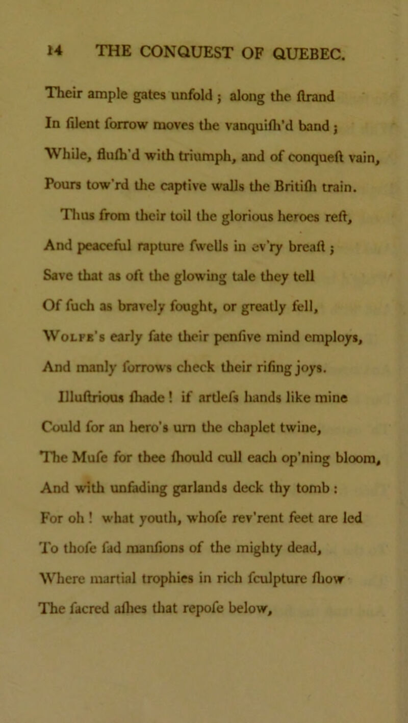 Their ample gates unfold ; along the Brand In filent forrow moves the vanquifh’d band j While, fluth’d with triumph, and of conqueft vain. Pours tow’rd the captive walls the Britilh train. Thus from their toil the glorious heroes reft. And peaceful rapture fwells in ev’ry bread j Save that as oft the glowing tale they tell Of fuch as bravely fought, or greatly fell, Wolfe's early fate their penfive mind employs. And manly Borrows check their rifing joys. Uluftrious fhade ! if artlefs hands like mine Could for an hero's urn the chaplet twine. The Mufe for thee fhould cull each op’ning bloom. And with unfading garlands deck thy tomb: For oh ! what youth, whofe rev’rent feet are led To thofe fad manfions of the mighty dead. Where martial trophies in rich fculpture fliow The facred allies that repofe below.