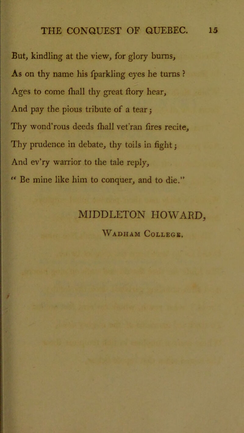 But, kindling at the view, for glory bums. As on thy name his fparkling eyes he turns ? Ages to come fhall thy great ftory hear. And pay the pious tribute of a tear ■, Thy wond’rous deeds fhall vet'ran fires recite. Thy prudence in debate, thy toils in fight; And ev’ry warrior to the tale reply,  Be mine like him to conquer, and to die.” MIDDLETON HOWARD, Wadham College. 9