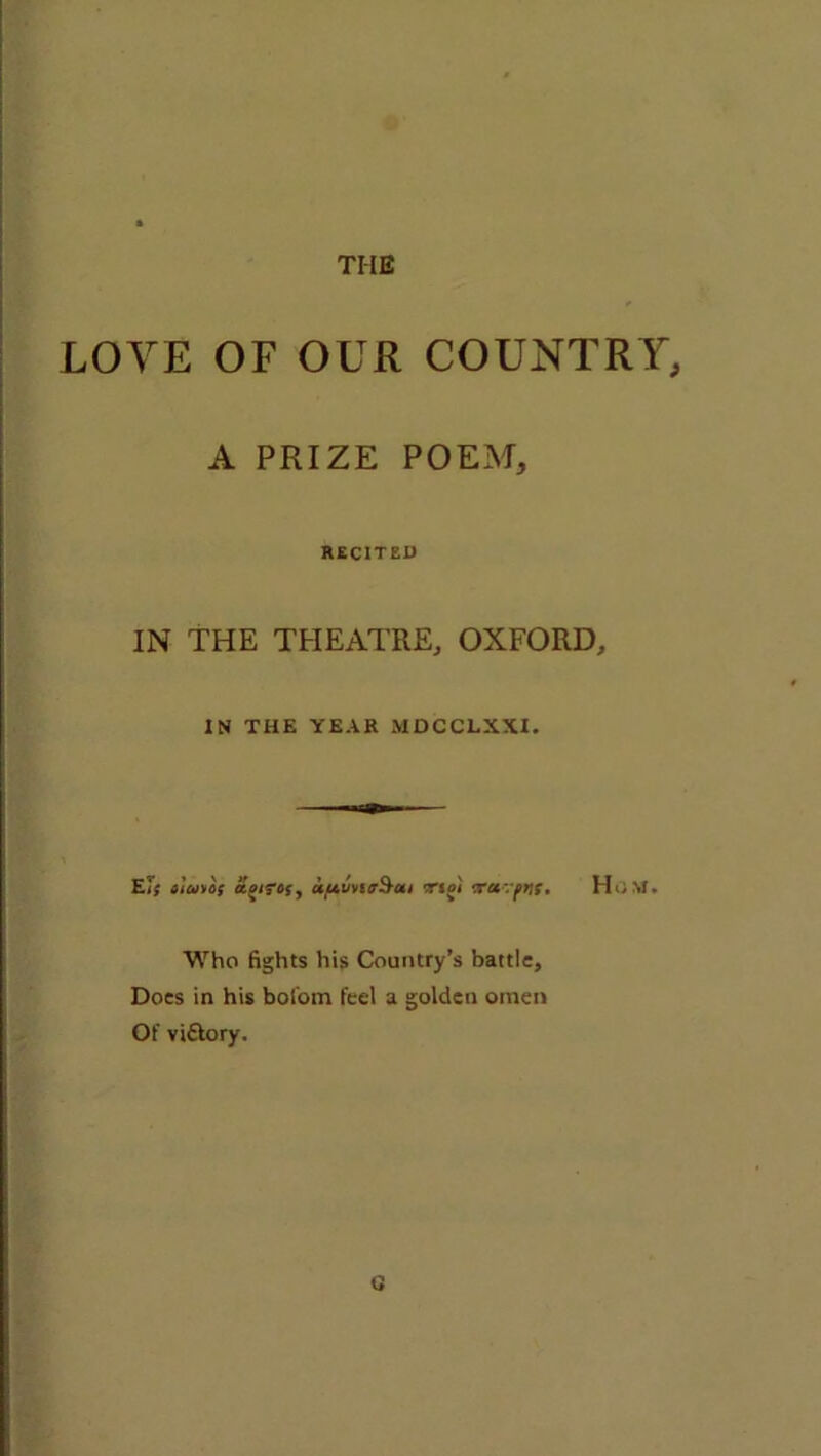 LOVE OF OUR COUNTRY, A PRIZE POEM, RECITED IN THE THEATRE, OXFORD, IN THE YEAR MDCCLXXI. El; ciuioi ajirof, uptuvstrSai trsji trat-.yw, H<;M. Who fights his Country’s battle. Does in his bofom feel a golden omen Of viftory. U