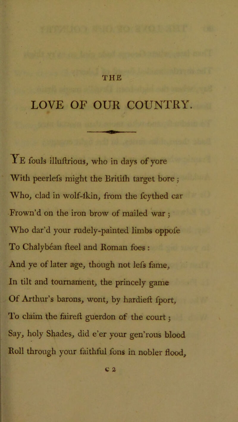 LOVE OF OUR COUNTRY. Ye fouls illuflrious, who in days of yore With peerlefs might the Britilh target bore ; Who, clad in wolf-lkin, from the fcythed car Frown’d on the iron brow of mailed war ; Who dar’d your rudely-painted limbs oppofe To Chalybean fteel and Roman foes : And ye of later age, though not lefs fame. In tilt and tournament, the princely game Of Arthur’s barons, wont, by hardieft fport. To claim the fairelt guerdon of the court Say, holy Shades, did e’er your gen’rous blood Roll through your faithful fons in nobler flood.
