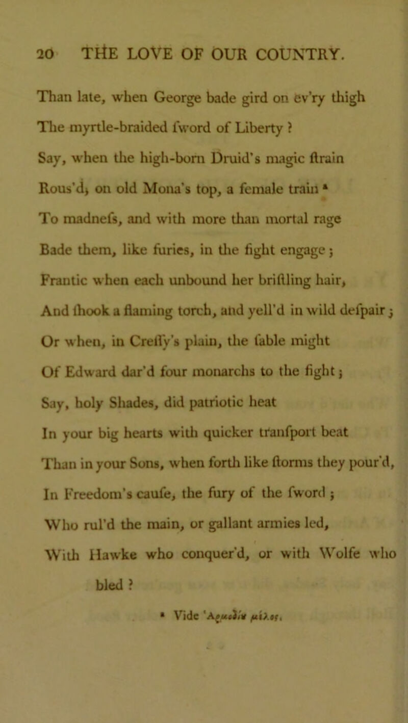 Than late, when George bade gird on ev’ry thigh The myrtle-braided l'word of Liberty ? Say, when the high-bom Druid’s magic drain Rous'd> on old Mona’s top, a female train * To madnefs, and with more than mortal rage Bade them, like furies, in the fight engage; Frantic when each unbound her bridling hair, And thook a darning torch, and yell’d in wild delpair Or when, in Credy’s plain, the fable might Of Edward dar’d four monarchs to the fight; Say, holy Shades, did patriotic heat In your big hearts with quicker tranfport beat Than in your Sons, when forth like dorms they pour’d, In Freedom’s caufe, the fury of the fword ; Who rul’d the main, or gallant armies led. With Hawke who conquer’d, or with Wolfe who bled ? * Vide 'Aftixts,