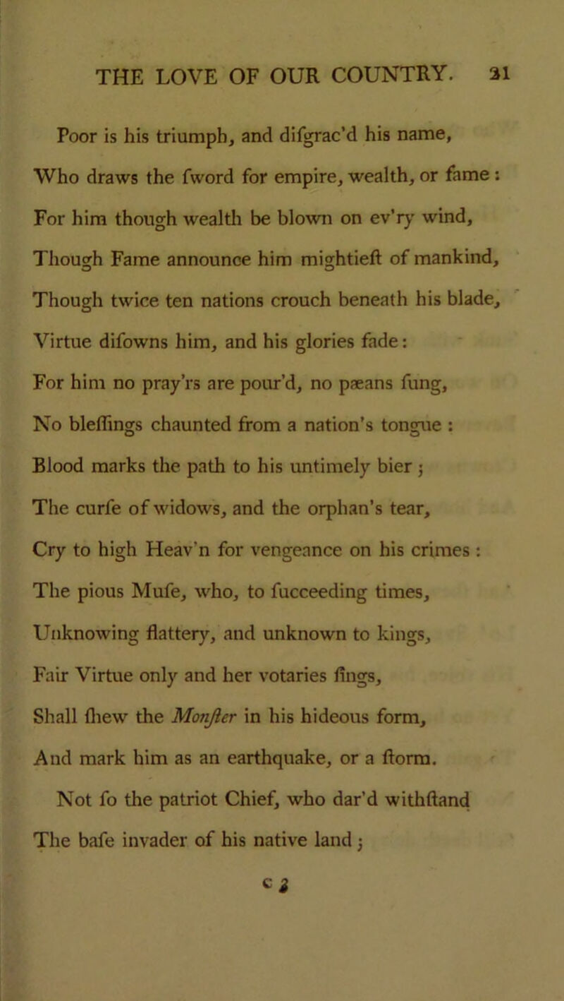 Poor is his triumph, and difgrac’d his name, Who draws the fword for empire, wealth, or fame : For him though wealth be blown on ev’ry wind, Though Fame announce him mightieft of mankind, Though twice ten nations crouch beneath his blade. Virtue difowns him, and his glories fade: For him no pray’rs are pour’d, no paeans fung, No blelhngs chaunted from a nation’s tongue : Blood marks the path to his untimely bier ; The curfe of widows, and the orphan’s tear. Cry to high Heav'n for vengeance on his crimes : The pious Mufe, who, to fucceeding times. Unknowing flattery, and unknown to kings. Fair Virtue only and her votaries fings. Shall Chew the Monjler in his hideous form. And mark him as an earthquake, or a ftorm. Not fo the patriot Chief, who dar’d withftand The bafe invader of his native land;