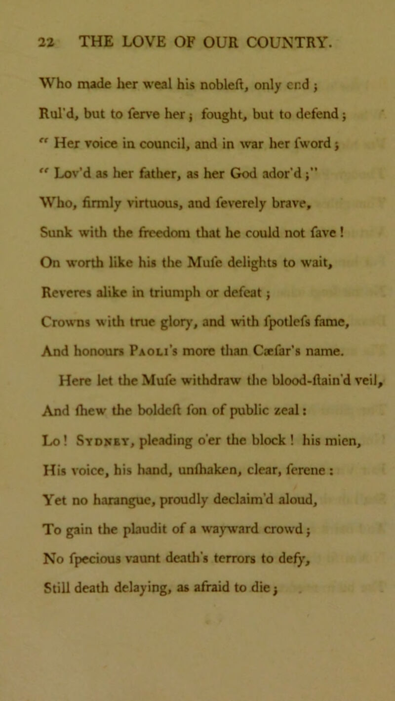 Who made her weal his nobleft, only end ; Rul’d, but to lerve her j fought, but to defend;  Her voice in council, and in war her fword >  Lov’d as her father, as her God ador'd Who, firmly virtuous, and feverely brave. Sunk with the freedom that he could not fave ! On worth like his the Mule delights to wait. Reveres alike in triumph or defeat; Crowns with true glory, and with lpotlefs fame. And honours Paoli’s more than Caelar’s name. Here let the Mufe withdraw the blood-flain'd veil And fhew the boldeft fan of public zeal: Lo ! Sydnby, pleading o'er the block ! his mien. His voice, his hand, unihaken, clear, ferene : Yet no harangue, proudly declaim’d aloud. To gain the plaudit of a wayward crowd; No fpecious vaunt death’s terrors to defy. Still death delaying, as afraid to die j