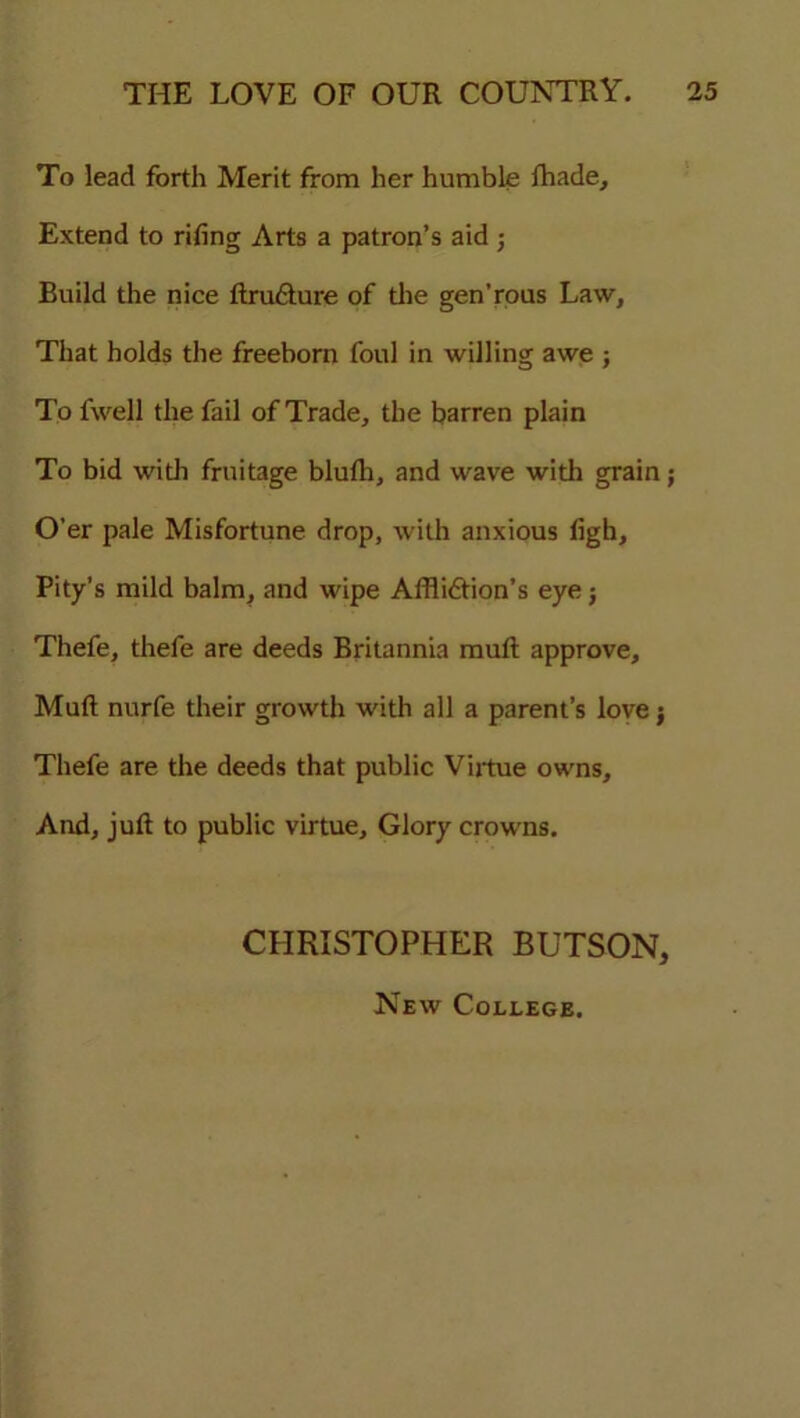 To lead forth Merit from her humble lhade. Extend to riling Arts a patron’s aid ; Build the nice ItruCture of the gen’rous Law, That holds the freeborn foul in willing awe ; To fwell the fail of Trade, the barren plain To bid with fruitage blulh, and wave with grain; O'er pale Misfortune drop, with anxious ligh, Pity’s mild balm, and wipe Affliction’s eye} Thefe, thefe are deeds Britannia mult approve. Mult nurfe their growth with all a parent’s love j Thefe are the deeds that public Virtue owns. And, jult to public virtue. Glory crowns. CHRISTOPHER BUTSON, New College.
