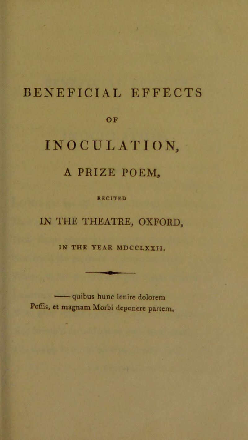 BENEFICIAL EFFECTS OF INOCULATION, A PRIZE POEM, RECITED IN THE THEATRE, OXFORD, IN THE YEAR MDCCLXXII. quibus hunc lenire dolorem Poffis, et magnam Morbi deponere partem.