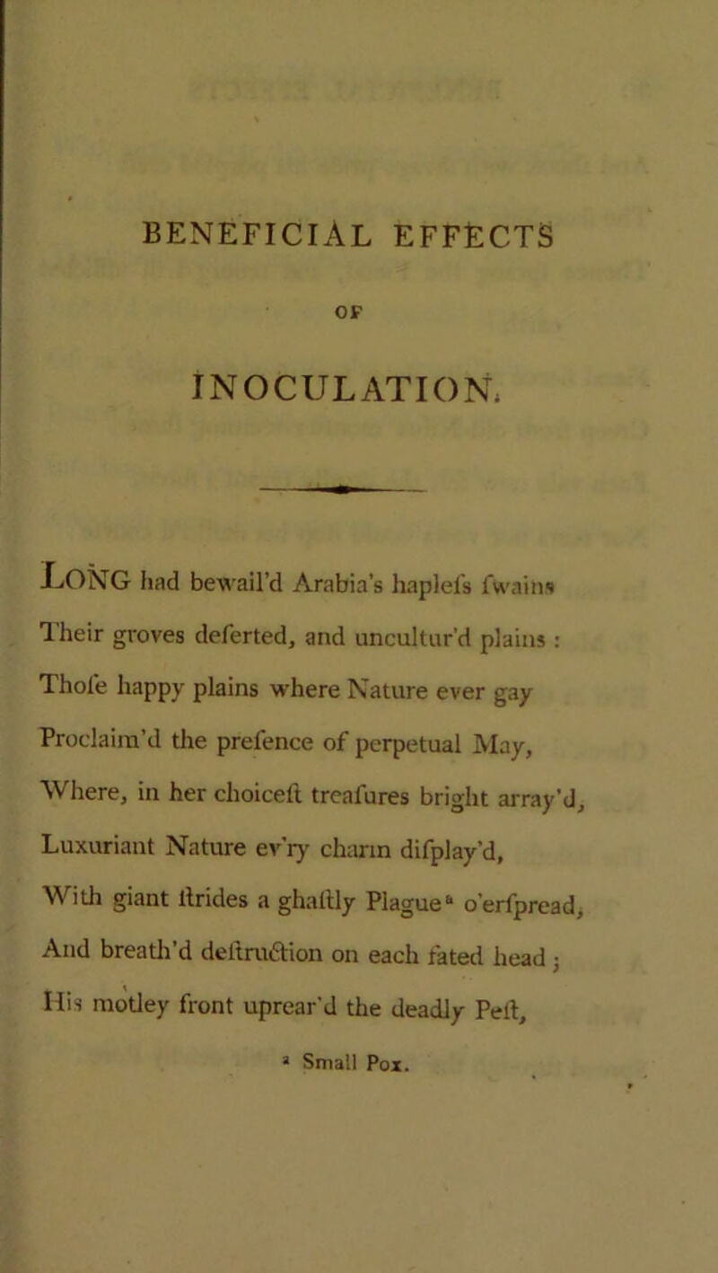 OF INOCULATION. LONG had bewail’d Arabia’s haplefs Twain* Their groves deferted, and uncultur’d plains: Thole happy plains where Nature ever gay Proclaim’d the prefence of perpetual May, Where, in her choiceft treafures bright array'd. Luxuriant Nature ev'ry charm difplay’d, With giant ltrides a ghaltly Plague6 o’erfpread. And breath’d deltruction on each fated head ; His motley front uprear'd the deadly Pelt, 1 Small Pox.