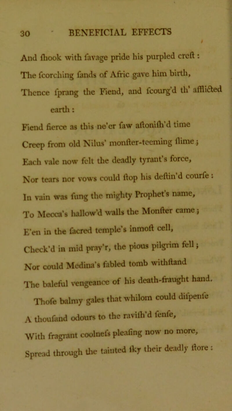 And {hook with lavage pride his purpled crcft : The {torching fands of Aftic gave him birth. Thence i'prang the Fiend, and fcourgd th afflicted earth: Fiend fierce as this ne’er {aw aftonifh’d time Creep from old Nilas’ monfter-teeming flime; Each vale now felt the deadly tyrant s force, Nor tears nor vows could Hop his deftin d courfe : In vain was fung the mighty Prophet s name. To Mecca’s hallow’d walls the Monfter came; E’en in the facred temple’s inmoft cell, Check'd in mid pray’r, the pious pilgrim fell; Nor could Medina’s fabled tomb withftand The baleful vengeance of his death-fraught hand. Thofe balmy gales that whilom could difpenfe A tlioufand odours to the ravilh’d fenfe. With fragrant coolnels pleafing now no more. Spread through the tainted Iky their deadly rtore: