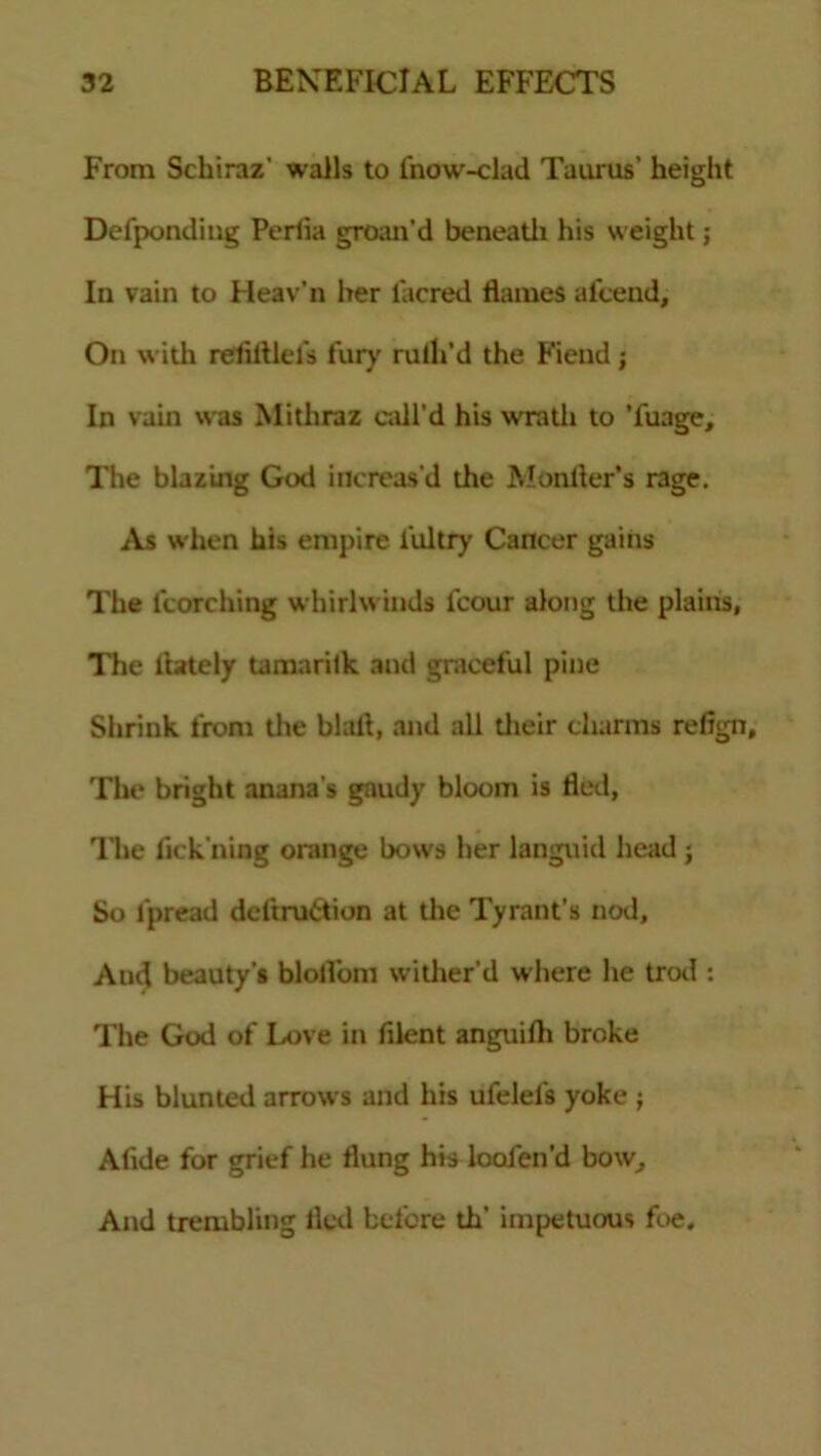 From Schiraz' walls to fnow-clad Taurus’ height Defpondiug Pertia groan’d beneatli his weight ; In vain to Heav'n her lacred flames afcend. On with relifllefs fury rulh’d the Fiend; In vain was Mithraz call’d his wrath to Tuage, The blazing God increas'd the Won tier's rage. As when his empire l'ultry Cancer gains The fcorching whirlwinds fcour along the plains, The liately tamarilk and graceful pine Shrink from the blafl, and all their charms refign. The bright anana s gaudy bloom is fled, The fickning orange bows her languid head ; So lpread deftruttion at the Tyrant’s nod. And beauty's blollom wither’d where he trod : The God of Love in filent anguilh broke His blunted arrows and his ufelels yoke ; Alide for grief he flung his looien'd bow. And trembling fled before th' impetuous foe.