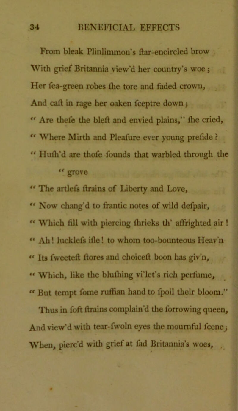 From bleak Plinlimmon’s ftar-encircled brow With grief Britannia view’d her country’s woe; Her fea-green robes llic tore and faded crown, And call in rage her oaken fceptre down j “ Are thefc the bleft and envied plains,’’ llic cried, “ Where Mirth and Pleafure ever young prelide ? “ Hufli’d are thofe founds that warbled tlirough the “ grove  The artlefs ftrains of Liberty and Love, *' Now chang'd to frantic notes of wild defpair,  Which fill with piercing lhrieks tli’ affrighted air !  Ah! lucklcfs ille! to whom too-bounteous Heav'n “ Its fweeteft ltores and choicefi boon has giv’n, “ Which, like the blulhing vi’let’s rich perfume, “ But tempt fome ruffian hand to fpoil their blot>m.” Thus in foft drains complain'd the forrowing queen. And view’d with tear-fwoln eyes die mournful fcene ■, When, pierc’d with grief at fad Britannia's woes.