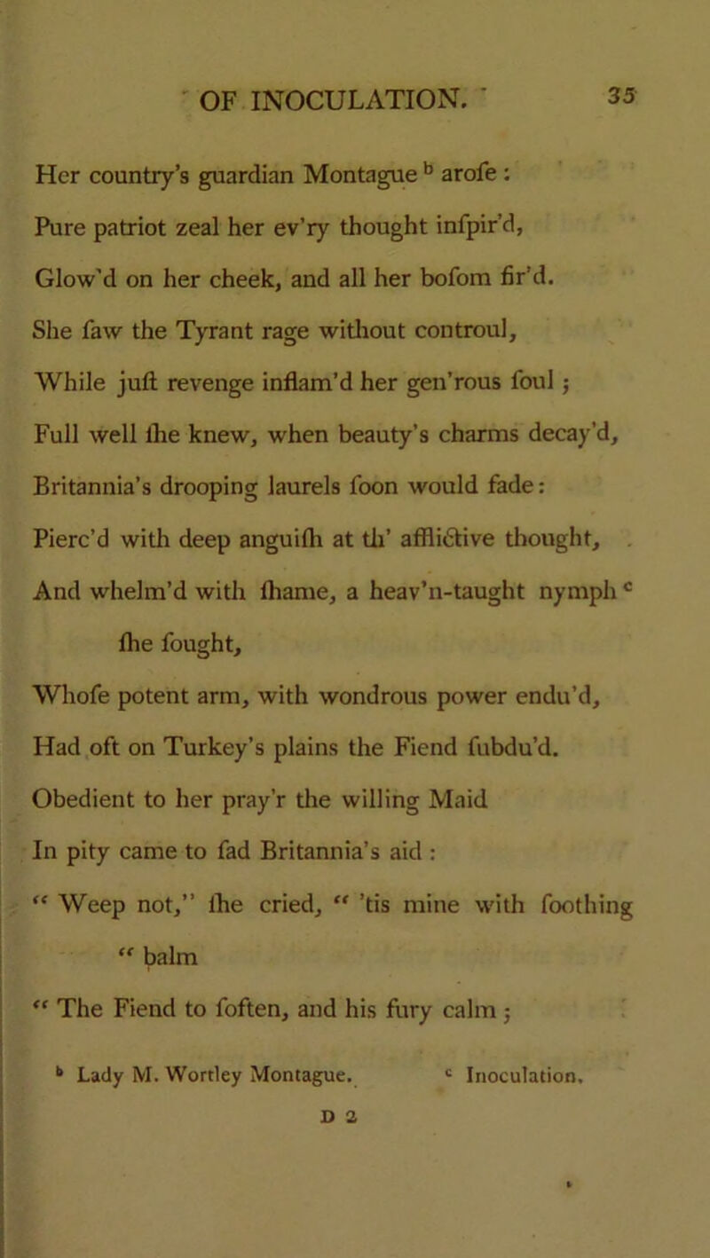 Her country’s guardian Montague b arofe : Pure patriot zeal her ev’ry thought infpir’d, Glow'd on her cheek, and all her bofom fir’d. She faw the Tyrant rage without controul. While juft revenge inflam’d her gen’rous foul ; Full well lhe knew, when beauty’s charms decay’d, Britannia’s drooping laurels foon would fade: Pierc’d with deep anguifh at tii’ afflictive thought. And whelm’d with fliame, a heav’n-taught nymph c lhe fought, Whofe potent arm, with wondrous power endu’d. Had oft on Turkey’s plains the Fiend fubdu’d. Obedient to her pray’r the willing Maid In pity came to fad Britannia’s aid : “ Weep not,” lhe cried, “ ’tis mine with foothing “ balm “ The Fiend to foften, and his fury calm; *> Lady M. Wortley Montague. c Inoculation,