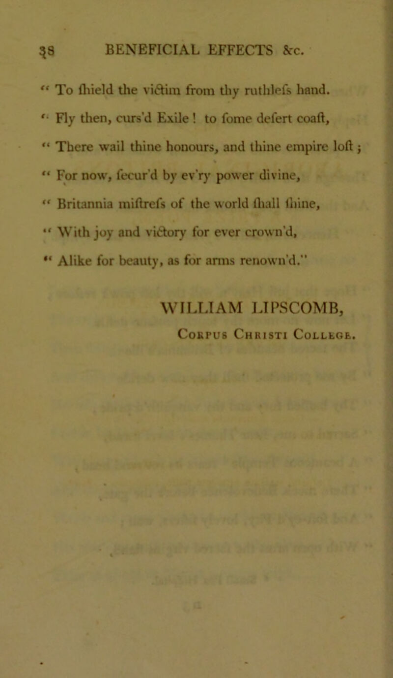 “ To fliield the vittira from thy ruthhTs hand. '• Fly then, curs’d Exile ! to fome defert coaft, “ There wail thine honours, and thine empire loft % “ For now, fecur’d by ev’ry power divine, “ Britannia miftrefs of the world fliall thine, “ With joy and victory for ever crown’d, “ Alike for beauty, as for anus renown’d. WILLIAM LIPSCOMB, CoKPUS ChRISTI CoLLtC.E.