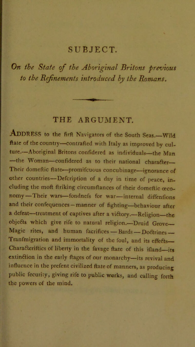 SUBJECT. On the State of the Aboriginal Britons previous to the Refinements introduced by the Romans. THE ARGUMENT. ADDRESS to the firR Navigators of the South Seas.—Wild Rate of the country—contrafled with Italy as improved by cul- ture.—Aboriginal Britons confidered as individuals—the Man —the Woman—confidered as to their national charafter Their domeflic Rate-—promifcuous concubinage—ignorance of other countries—Defcription of a day in time of peace, in- cluding the moft firiking circumflances of their domeflic oeco- nomy—Their wars—fondnefs for war—internal diffenfions and their confequences —manner of fighting—behaviour after a defeat—treatment of captives after a victory.—Religion the objefls which give rife to natural religion.—Druid Grove Magic rites, and human facrifices — Bards — Dofitrines Tranfmigration and immortality of the foul, and its effefts Charafteriflics of liberty in the favage Rate of this ifland its extinftion in the early Rages of our monarchy—its revival and influence in the prefent civilized Rate of manners, as producing public fecurity, giving rife to public works, and calling forth the powers of the mind.