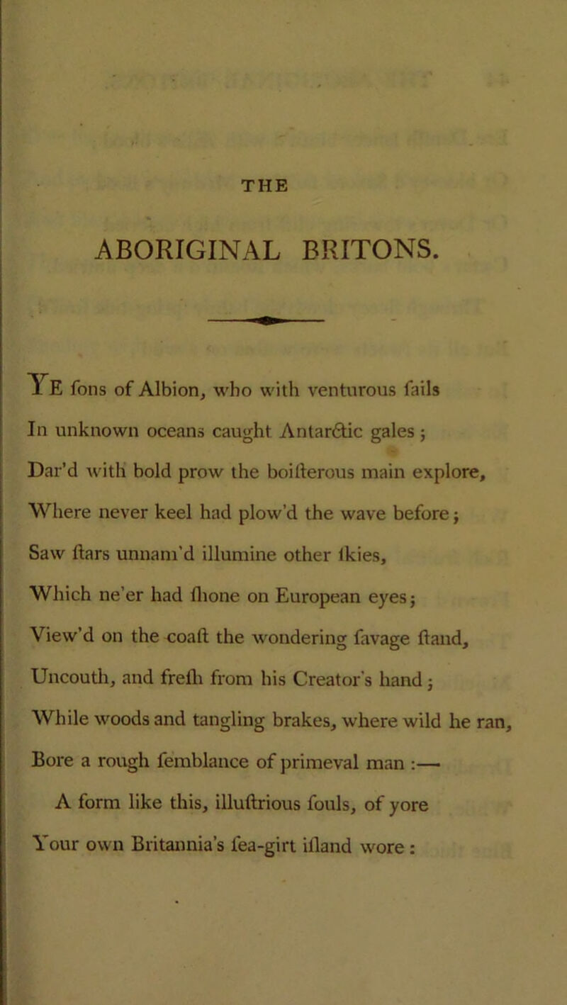 ABORIGINAL BRITONS. A E Tons of Albion, who with venturous rails In unknown oceans caught Antarctic gales; Dat’d with bold prow the boiherons main explore, Where never keel had plow'd the wave before; Saw liars unnam’d illumine other ikies, Which ne’er had fhone on European eyes; View’d on the coaft the wondering favage hand. Uncouth, and frelli from his Creator’s hand; While woods and tangling brakes, where wild he ran. Bore a rough femblance of primeval man :— A form like this, illuftrious fouls, of yore Your own Britannia’s lea-girt illand wore: