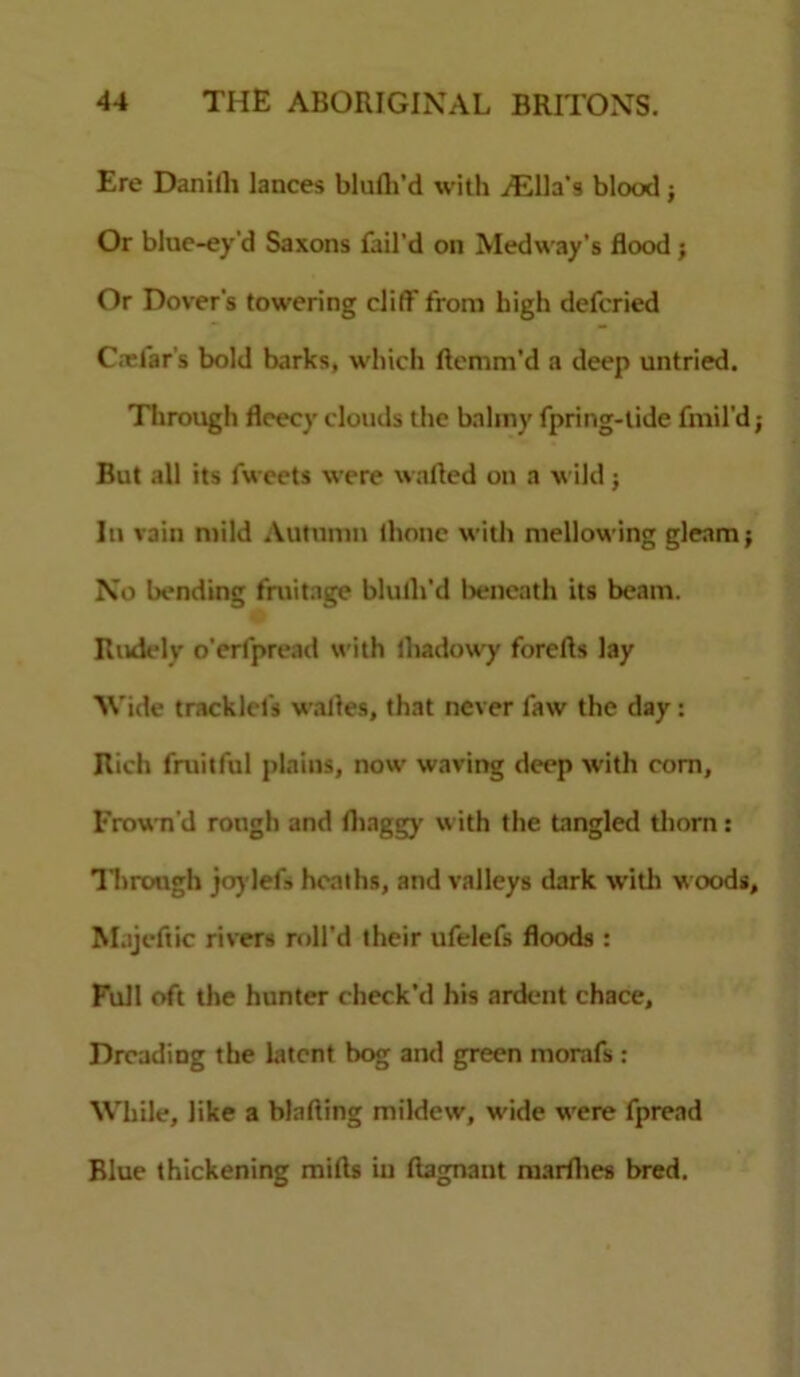 Ere Daniili lances blufh’d with iElla’s blood j Or blue-ey'd Saxons fail'd on Medway's flood ; Or Dover's towering cliff from high defcried C.Tlar's bold barks, which ftemm’d a deep untried. Through fleecy clouds the balmy fpring-tide fmil’d; But all its fweets were wafted on a wild; In vain mild Autumn (hone with mellowing gleam; No bending fruitage blulli’d beneath its beam. Rudely o'erfpread with lhadowy forefts lay Wide tracklcfs wafles, that never faw the day : Rich fruitful plains, now waving deep with com. Frown'd rough and fliaggy with the tangled thorn: Through joylefs heaths, and valleys dark with w oods, Majeftic rivers roll'd their ufelefs floods : Full oft the hunter check’d his ardent chace. Dreading the latent bog and green morafs : While, like a binding mildew, w ide wrere fpread Blue thickening mifts in ftagnant marlhes bred.