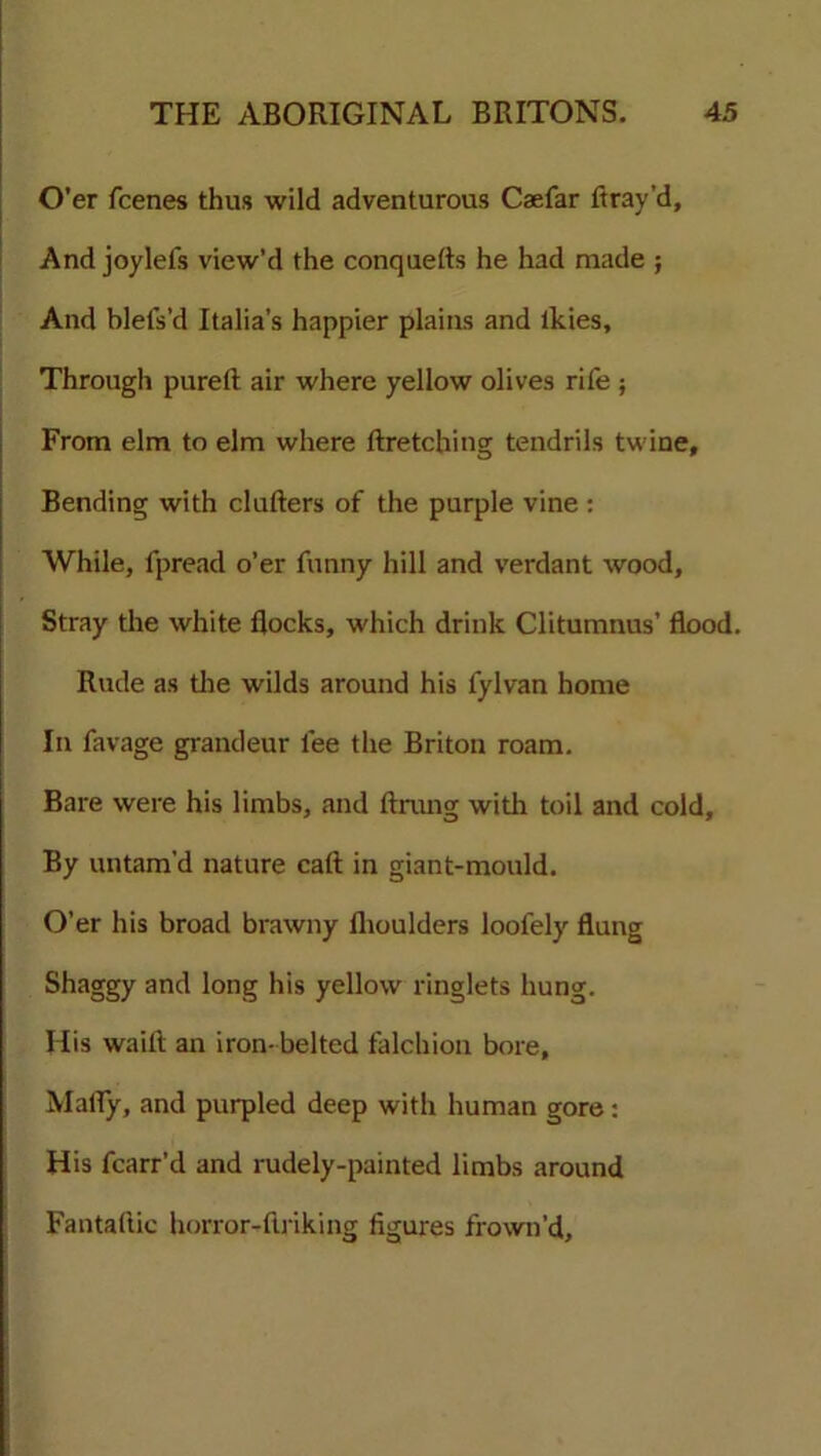 O'er fcenes thus wild adventurous Caefar Bray’d, And joylefs view’d the conquefts he had made ; And blefs’d Italia’s happier plains and ikies. Through pureft air where yellow olives rife ; From elm to elm where ftretching tendrils twine. Bending with clufters of the purple vine : While, fpread o’er funny hill and verdant wood. Stray the white flocks, which drink Clitumnus’ flood. Rude as the wilds around his fylvan home In favage grandeur fee the Briton roam. Bare were his limbs, and ftrung with toil and cold. By untam’d nature cart in giant-mould. O’er his broad brawny flioulders loofely flung Shaggy and long his yellow ringlets hung. His waift an iron- belted falchion bore, MatTy, and purpled deep with human gore: His fcarr’d and rudely-painted limbs around Fantartic horror-rtriking figures frown'd.