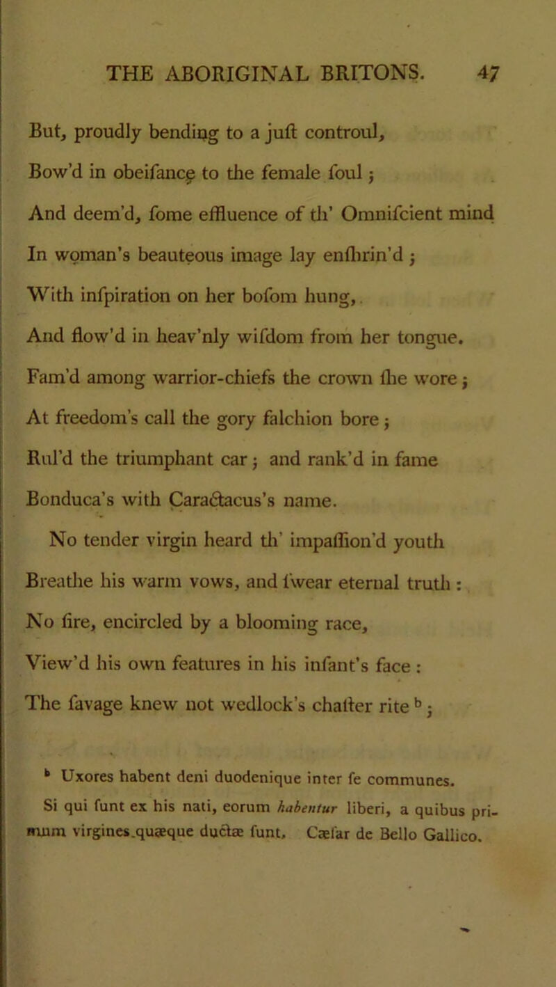 But, proudly bending to a juft controul. Bow’d in obeifance to the female foul; And deem’d, fome effluence of th' Omnifcient mind In woman’s beauteous image lay enfhrin’d ; With infpiration on her bofom hung, And flow’d in heav’nly wifdom from her tongue. Fam’d among warrior-chiefs the crown the wore; At freedom’s call the gory falchion bore; Rul’d the triumphant car; and rank’d in fame Bonduca’s with Cara&acus’s name. No tender virgin heard th’ impaflion’d youth Breathe his warm vows, and fwear eternal truth : No fire, encircled by a blooming race. View’d his own features in his infant’s face : The favage knew not wedlock’s chatter rite b; t Uxores habent deni duodenique inter fe communes. Si qui funt ex his nati, eorum habentur liberi, a quibus pri- mnm virgines.quteque ducts funt, Caefar de Bello Gallico.