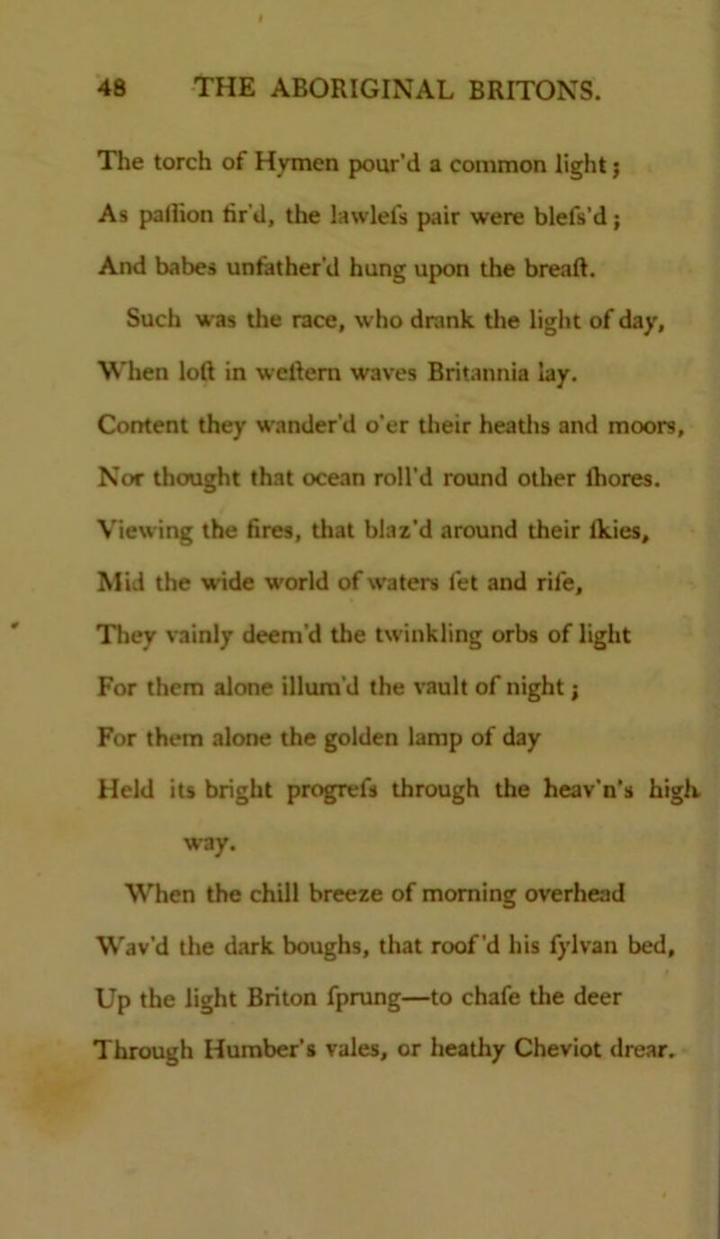 The torch of Hymen pour'd a common light j As pallion tir'd, the lawlefs pair were blefs’d; And babes unfather’d hung upon the breaft. Such was the race, who drank the light of day. When loft in weftern waves Britannia lay. Content they wander’d o’er their heaths and moors. Nor thought that ocean roll’d round other lhores. Viewing the fires, that blaz’d around their Ikies, M id the wide world of waters let and rife. They vainly deem’d the twinkling orbs of light For them alone illum'd the vault of night; For them alone the golden lamp of day Held its bright progrefs through the heav'n’s high way. When the chill breeze of morning overhead Wav'd the dark boughs, that roof’d his fylvan bed. Up the light Briton fprung—to chafe the deer Through Humber’s vales, or heathy Cheviot drear.