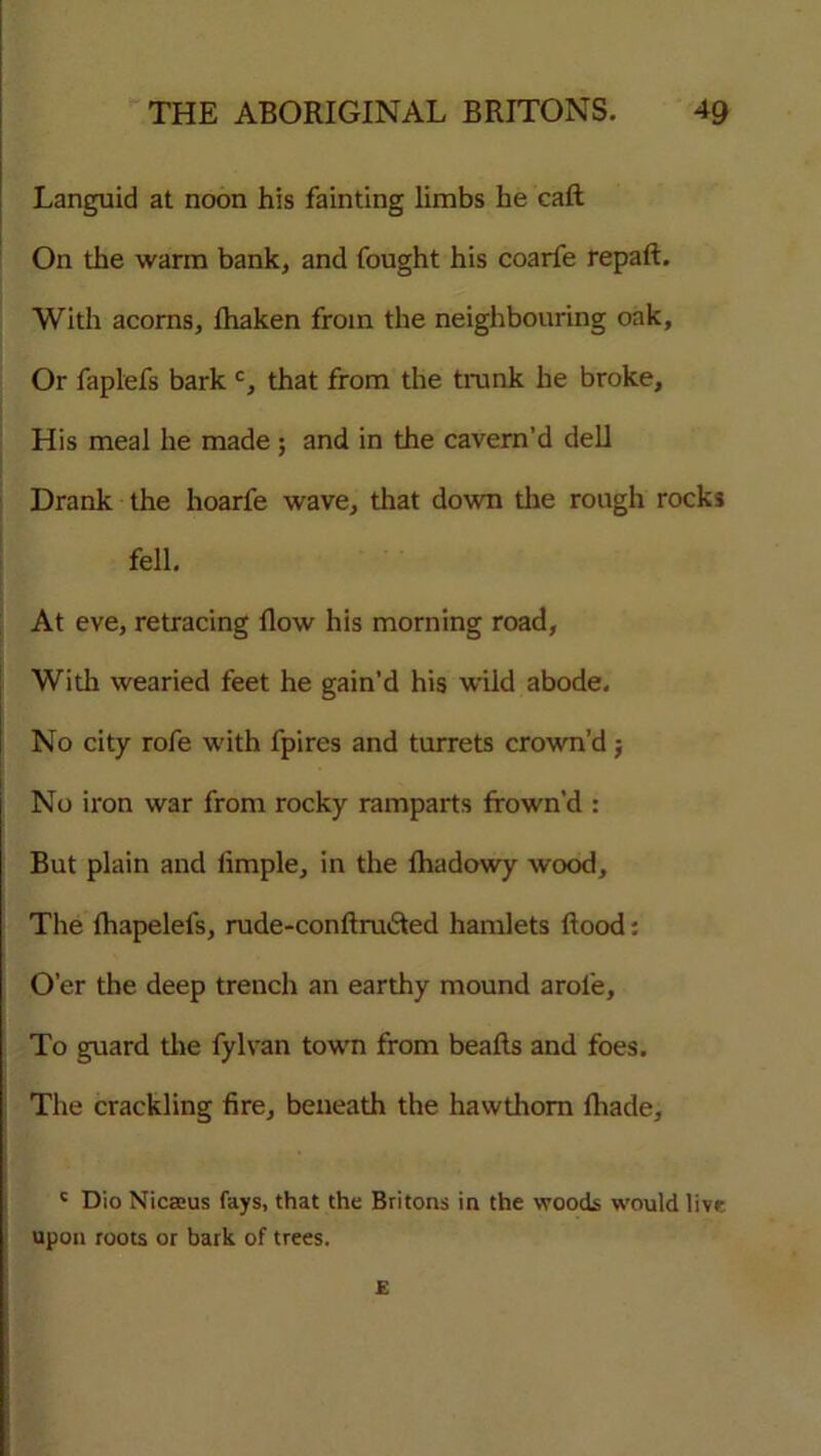 Languid at noon his fainting limbs he call On the warm bank, and fought his coarfe repaft. With acorns, Ihaken from the neighbouring oak. Or faplefs bark c, that from the trunk he broke. His meal he made; and in the cavern’d dell Drank the hoarfe wave, that down the rough rocks fell. At eve, retracing flow his morning road, With wearied feet he gain’d his wild abode. No city rofe with fpires and turrets crown’d; No iron war from rocky ramparts frown’d : But plain and iimple, in the fhadowy wood. The fhapelefs, rude-conftru£ted hamlets flood: O’er the deep trench an earthy mound arol'e, To guard the fylvan town from beafls and foes. The crackling fire, beneath the hawthorn fhade, c Dio Niceeus fays, that the Britons in the woods would live upon roots or bark of trees. E