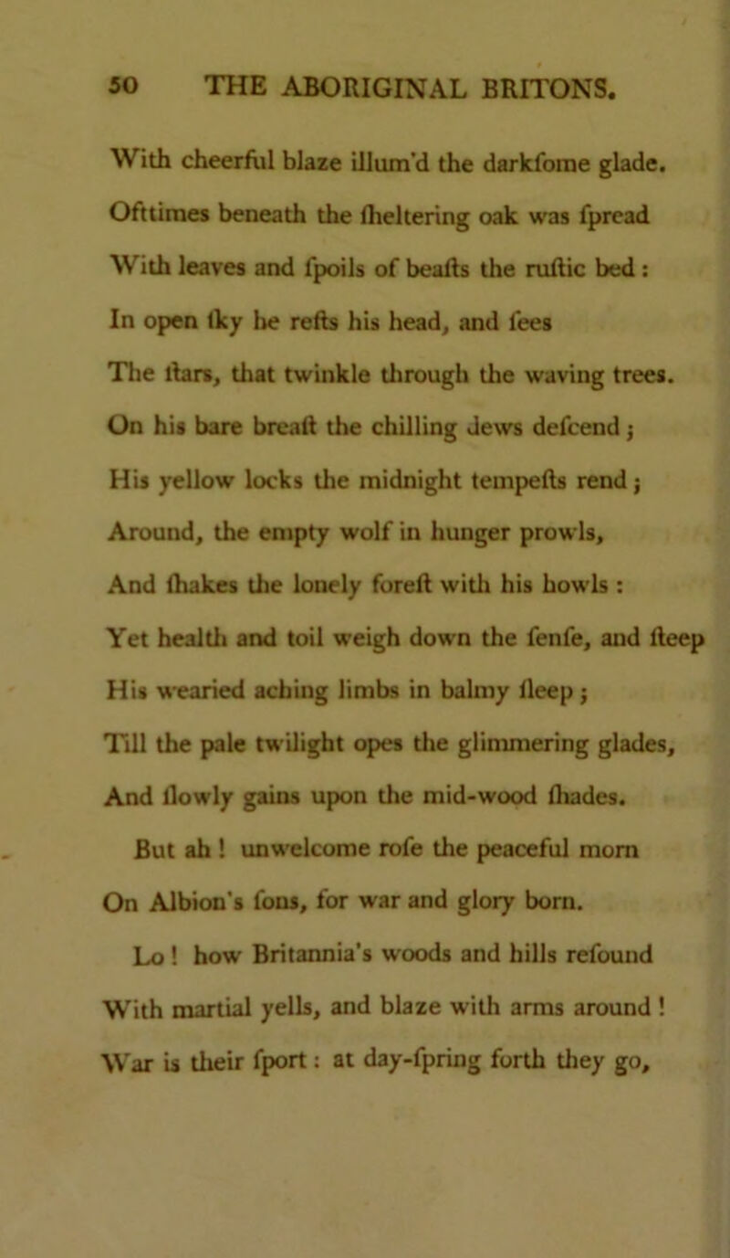 With cheerful blaze illum'd the darkfome glade. Ofttimes beneath the fheltering oak was fpread With leaves and lpoils of bealts the ruftic bed : In open Iky lie refts his head, and lees The liars, that twinkle through the waving trees. On his bare breall die chilling dews defcend j His yellow locks the midnight tempefts rend ; Around, the empty wolf in hunger prowls. And lhakes the lonely forelt widi his howls : Yet healdi and toil weigh down the fenfe, and lteep His wearied aching limbs in balmy lleep ; Till the pale twilight opes the glimmering glades. And llowly gains upon the mid-wood fliades. But ah ! unwelcome rofe die peaceful mom On Albion's fous, for war and glory born. Lo ! how Britannia’s woods and hills refound With martial yells, and blaze with arms around ! War is dieir fport: at day-fpring forth they go.