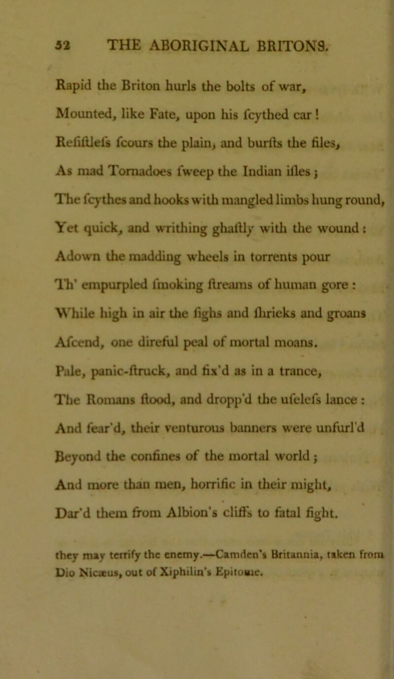 Rapid die Briton hurls the bolts of war. Mounted, like Fate, upon his fcythed car! Refifflels fcours die plain, and burlts die files. As niad Tornadoes fweep the Indian iiles j The fcythes and hooks widi mangled limbs hung round, Yet quick, and writhing ghaltly widi die wound: Adown the madding wheels in torrents pour Th' empurpled lmoking dreams of human gore : While high in air the fighs and llirieks and groans Afcend, one direfiil peal of mortal moans. Pale, panic-ftruck, and fix’d as in a trance, The Romans ftood, and dropp'd the ufelcfs lance : And fear’d, their venturous banners were unfurl’d Beyond the confines of the mortal world; And more than men, horrific in dieir might, Dar’d diem from Albion’s cliffs to fatal fight. they may terrify the enemy.—Camden’s Britannia, taken from Dio ISicatus, out of Xiphilin's Epitome.
