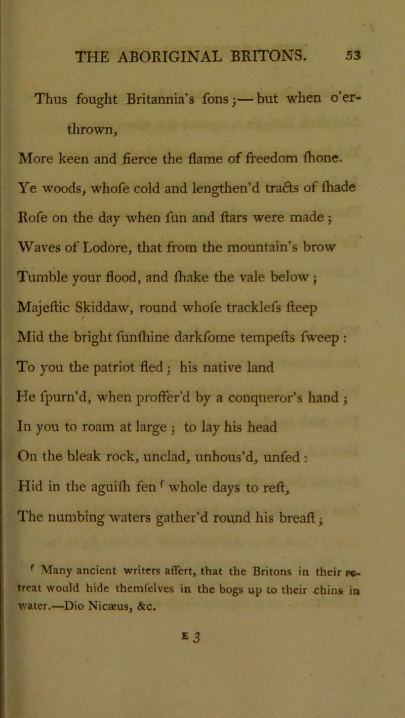 Thus fought Britannia’s fons j— but when o’er- thrown. More keen and fierce the flame of freedom {hone. Ye woods, whofe cold and lengthen’d trafts of {hade Rofe on the day when fun and ftars were made; Waves of Lodore, that from the mountain’s brow Tumble your flood, and {hake the vale below; Majeftic Skiddaw, round whofe tracklefs fteep Mid the bright funfliine darkfome tempefts fweep : To you the patriot fled j his native land He fpurn’d, when proffer’d by a conqueror’s hand ; In you to roam at large ; to lay his head On the bleak rock, unclad, unhous’d, unfed : Hid in the aguifh fen f whole days to reft. The numbing waters gather’d round his breaft; f Many ancient writers aflcrt, that the Britons in their re- treat would hide theml'elves in the bogs up to their chins in water.—Dio Nicaeus, &c.