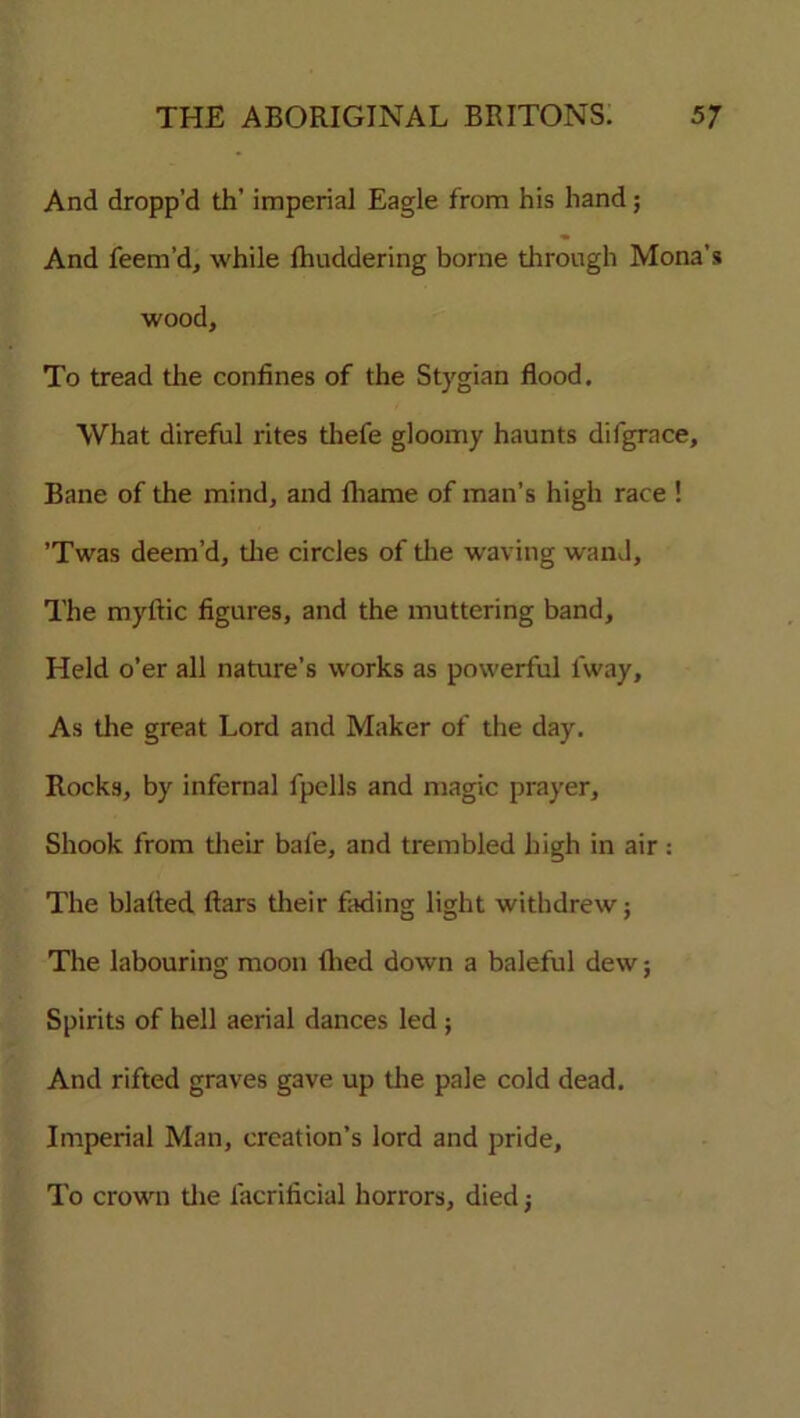 And dropp’d th’ imperial Eagle from his hand; And feem’d, while fhuddering borne through Mona’s wood. To tread the confines of the Stygian flood. What direful rites thefe gloomy haunts difgrace. Bane of the mind, and fliame of man’s high race ! ’Twas deem’d, the circles of the waving wand, The myftic figures, and the muttering band. Held o’er all nature’s works as powerful lway. As the great Lord and Maker of the day. Rocks, by infernal fpells and magic prayer. Shook from their bale, and trembled high in air: The blalted ftars their fading light withdrew; The labouring moon tiled down a baleful dew; Spirits of hell aerial dances led ; And rifted graves gave up the pale cold dead. Imperial Man, creation’s lord and pride. To crown the facrificial horrors, died;