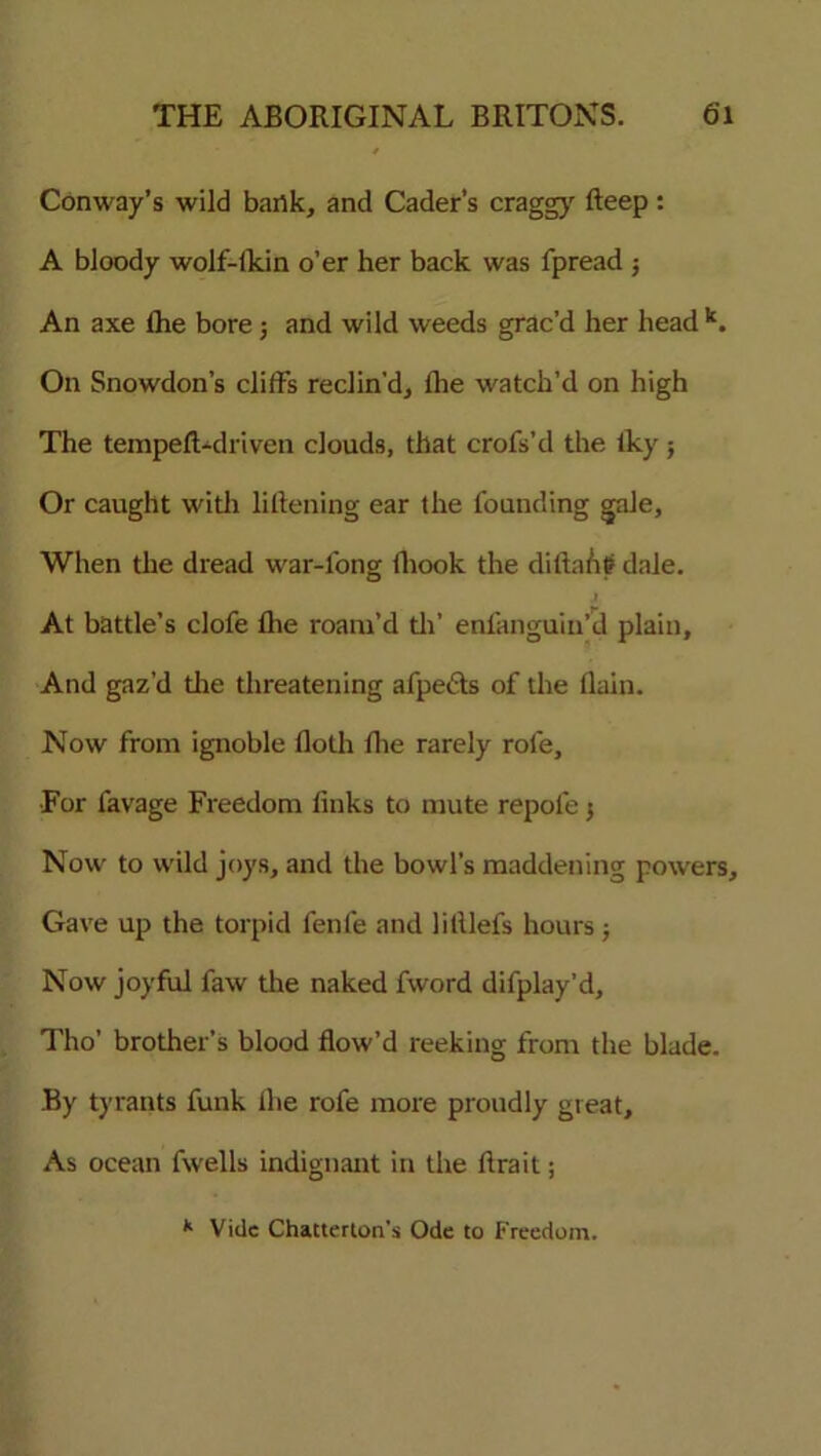 Conway’s wild bank, and Cader’s craggy deep: A bloody wolf-ikin o’er her back was fpread $ An axe lhe bore; and wild weeds grac’d her head k. On Snowdon’s cliff's reclin’d, lhe watch’d on high The tempeft-driven clouds, that crofs’d the iky; Or caught with likening ear the founding gale. When the dread war-long fliook the didaiit? dale. At battle’s clofe die roam’d th’ enlanguin’d plain. And gaz’d the threatening afpefts of the flain. Now from ignoble doth ihe rarely role, For favage Freedom dnks to mute repofe j Now to wild joys, and the bowl’s maddening powers. Gave up the torpid fenle and lilllefs hours; Now joyful faw the naked fword difplay’d, Tho’ brother’s blood dow’d reeking from the blade. By tyrants funk die rofe more proudly great. As ocean fwells indignant in the drait; k Vide Chatterton’s Ode to freedom.
