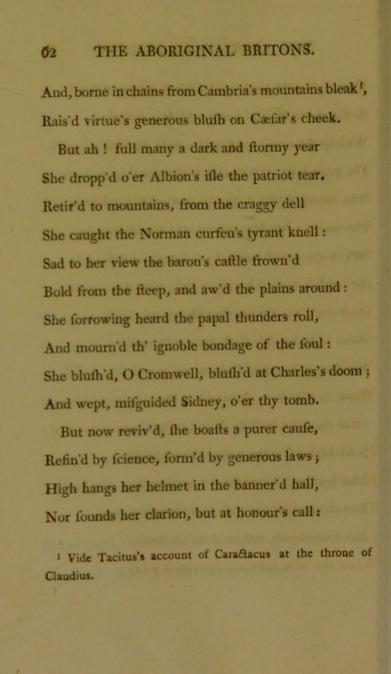 And, borne in chains from Cambria’s mountains bleak Rais'd virtue’s generous blulh on Caelar’s cheek. But ah ! full many a dark and ftormy year She dropp'd o'er Albion's ille the patriot tear. Retir’d to mountains, from the craggy dell She caught the Norman curfeu’s tyrant knell: Sad to her view the baron's caftle frown’d Bold from the lleep, and aw’d the plains around: She forrowing heard the papal thunders roll, And mourn'd th' ignoble bondage of the foul: She blulh d, O Cromwell, blulh'd at Charles’s doom ; And wept, mifguided Sidney, o’er thy tomb. But now reviv’d, lhe boalls a purer caufe, Refin'd by fcience, form’d by generous laws ; High hangs her helmet in the banner’d hall. Nor founds her clarion, but at honour’s call: * Vide Tacitus's account of Caraflacus at the throne of Claudius.
