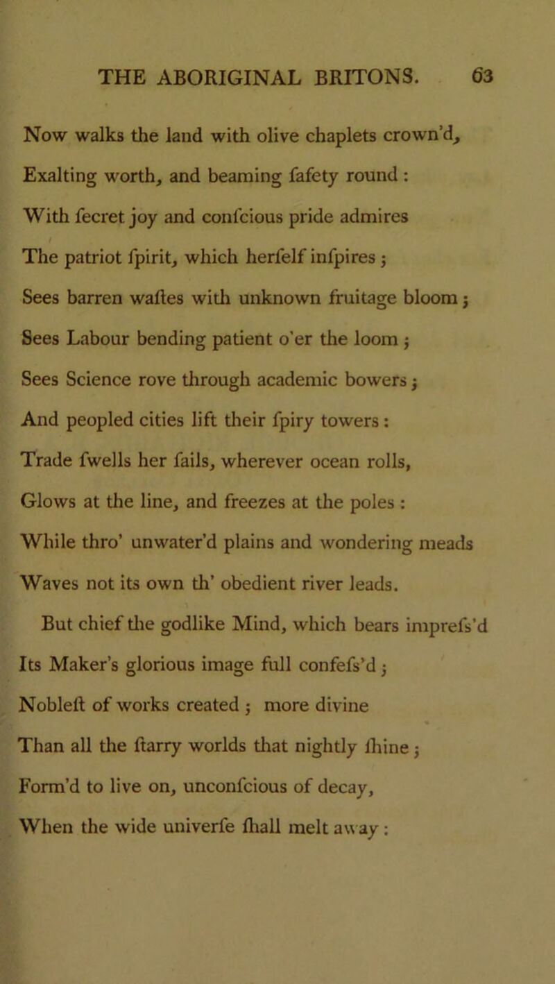 Now walks the land with olive chaplets crown’d. Exalting worth, and beaming fafety round : With fecret joy and conlcious pride admires The patriot fpirit, which herfelf infpires ; Sees barren waltes with unknown fruitage bloom; Sees Labour bending patient o’er the loom j Sees Science rove through academic bowers j And peopled cities lift their fpiry towers : Trade fwells her fails, wherever ocean rolls, Glows at the line, and freezes at the poles : While thro’ unwater’d plains and wondering meads Waves not its own th' obedient river leads. But chief the godlike Mind, which bears imprefs’d Its Maker’s glorious image full confefs’d j Nobleft of works created ; more divine Than all the ftarry worlds that nightly lhine j Form’d to live on, unconfcious of decay. When the wide univerfe fhall melt aw ay: