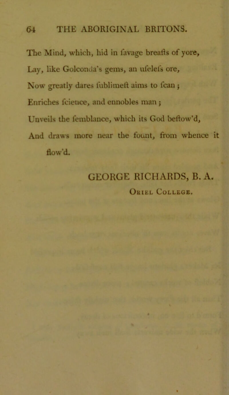 The Mind, which, hid in favage breads of yore. Lay, like Golconda’s gems, an ufelel's ore. Now greatly dares lublimelt aims to fcan ; Enriches fcieuce, and ennobles man ; Unveils the femblance, which its God bellow’d, And draws more near the fount, from whence it flow’d. GEORGE RICHARDS, B. A. Ouiel College.