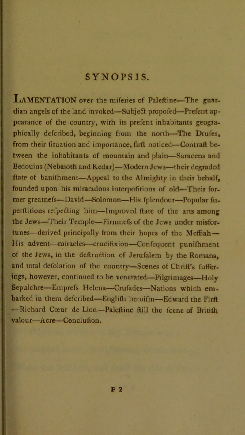 SYNOPSIS. LAMENTATION over the miferies of Paleftine—The guar- dian angels of the land invoked—Subjeft propofed—Prefent ap- pearance of the country, with its prefent inhabitants geogra- phically defcribed, beginning from the north—The Drufes, from their fituation and importance, firft noticed—Contraft be- tween the inhabitants of mountain and plain—Saracens and Bedouins (Nebaioth and Kedar)—Modern Jews—their degraded Hate of banifhment—Appeal to the Almighty in their behalf, founded upon his miraculous interpolations of old—Their for- mer greatnefs—David—Solomon—His fplendour—Popular fu- perftitions refpefting him—Improved Bate of the arts among the Jews—Their Temple—Firmnefs of the Jews under misfor- tunes—derived principally from their hopes of the Mefliah — His advent—miracles—crucifixion—Confequent punifhment of the Jews, in the deftruftion of Jerufalem by the Romans, and total defolation of the country—Scenes of Chrift’s fuffer- ings, however, continued to be venerated—Pilgrimages—Holy Sepulchre—Emprefs Helena—Crufades—Nations which em- barked in them defcribed—Englifh heroifm—Edward the Firft —Richard Cceur de Lion—Paleftine ftill the l'cene of Britifh valour—Acre—Conclufion.