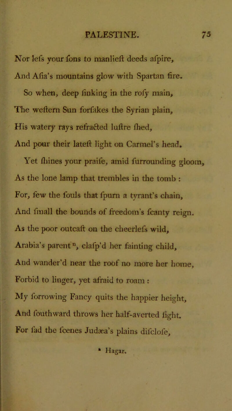 Nor lefs your fons to manlieft deeds afpire. And Afia’s mountains glow with Spartan fire. So when, deep finking in the rofy main. The weftern Sun forfakes the Syrian plain. His watery rays refra&ed luftre fhed. And pour their lateft light on Carmel’s head. Yet Ihines your praife, amid furrounding gloom. As the lone lamp that trembles in the tomb : For, few the fouls that fpurn a tyrant’s chain. And fmall the bounds of freedom’s fcanty reign. As the poor outcaft on the cheerlefs wild, Arabia’s parentn, clafp’d her fainting child. And wander’d near the roof no more her home, Forbid to linger, yet afraid to roam : My furrowing Fancy quits the happier height. And fouthward throws her half-averted light. For fad the fcenes Judaea’s plains difclofe, • Hagar.