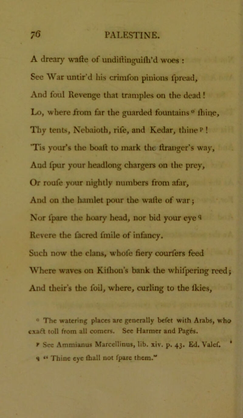 A drear}' wade of undidinguidt'd woes : See War untir'd his crimfon pinions fpread. And foul Revenge that tramples on the dead! Lo, where from for the guarded fountains ° lhine. Thy tents, Nebaioth, rife, and Kedar, thine P ! 'Tis your’s the boat! to mark the llranger’s way. And l'pur your headlong chargers on the prey. Or roufe your nightly numbers from afar. And on the hamlet pour the wade of war; Nor lpare the hoary head, nor bid your eye i Revere the lacred fmile of infancy. Such now the clans, whole fiery couriers feed Where waves on Kilhon’s bank the whifpering reed; And theirs the foil, where, curling to the Ikies, ° The watering places are generally befet with Arabs, who exaft toll from all comers. Sec Harmer and Pages. f Sec Ammianus Marcellinus, lib. xiv. p. 43. Ed. Valcf. ' H “ Thine eye lhall not fparc them.