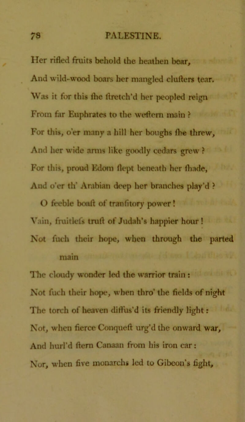 Her rifled fruits behold the heathen bear. And wild-wood boars her mangled cluftcrs tear. Was it for this the flretch'd her peopled reign From far Euphrates to the weflem main > For this, o’er many a hill her boughs the threw. And her wide anus like goodly cedars grew ? For this, proud Edom flept beneath her fhade, And o'er th' Arabian deep her branches play’d ? O feeble boat! of tranfitory power! Vain, fmitlefs tmft of Judah’s happier hour ! Not fuch their hope, when through the parted main Hie cloudy wonder led the warrior train : Not fuch their hope, when thro’ the fields of night The torch of heaven diffus’d its friendly light: Not, when fierce Conqueft urg’d the onward war. And hurl’d Hem Canaan from his iron car: Nor, when five monarch* led to Gibeon’s fight.