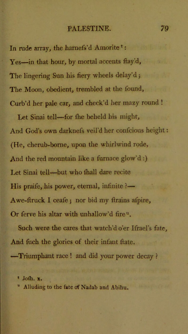 In rude array, the harnefs’d Amorite *: Yes—in that hour, by mortal accents flay’d. The lingering Sun his fiery wheels delay’d; The Moon, obedient, trembled at the found. Curb’d her pale car, and check’d her mazy round ! Let Sinai tell—for fhe beheld his might. And God’s own darknefs veil’d her confcious height: (He, cherub-borne, upon the whirlwind rode, And the red mountain like a furnace glow’d :) Let Sinai tell—but who fhall dare recite His praife, his power, eternal, infinite ?— Awe-flruck I ceafe; nor bid my ftrains afpire. Or ferve his altar with unhallow’d fireu. Such were the cares that watch’d o’er Ifrael’s fate. And fuch the glories of their infant fiate. -—Triumphant race ! and did your power decay ? * Jofh. x.  Alluding to the fate of Nadab and Abihu.