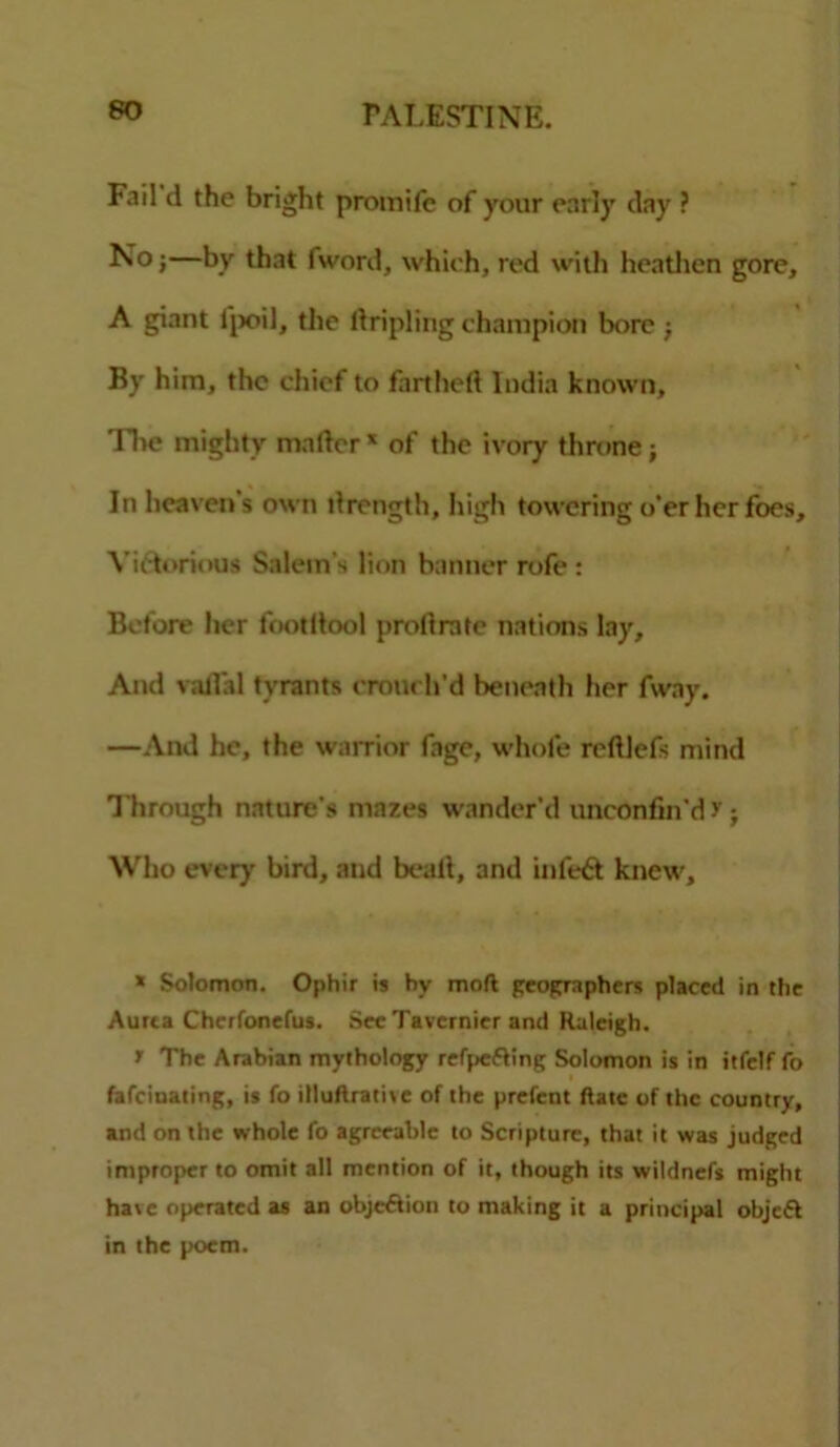 Fail d the bright promifc of your early day ? No;—by that (word, which, red with heathen gore, A giant l'poil, the tripling champion bore; By him, the chief to farthell India known. Tire mighty mailer * of the ivory throne; In heaven's own llrength, high towering o'er her foes. Victorious Salem’s lion banner rofe : Before her footllool prollrate nations lay. And vailal tyrants crouch'd beneath her fway. —And he, the warrior fage, whole rcltlefs mind Through nature's mazes wander’d unconfin’d r; Who every bird, and bealt, and inleft knew. * Solomon. Ophir is by molt geographers placed in the Aurta Cherfonefus. Sec Tavernier and Raleigh. f The Arabian mythology refpefting Solomon is in itfelf fo fafeinating, is fo illuftrative of the prefent Rate of the country, and on the whole fo agreeable to Scripture, that it was judged improper to omit all mention of it, though its wildnefs might have operated as an objc&ion to making it a principal objeft in the poem.
