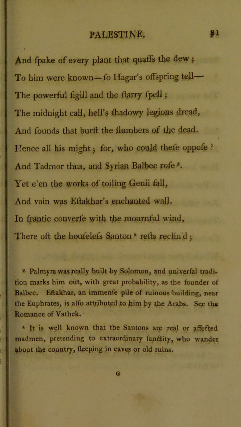 And fpake of every plant that quaffs the dew 5 To him were known—fo Hagar’s offspring tejl— The powerful figill and the llarry fpeli; The midnight call, hell’s fhadowy legions dread. And founds that burft the flumbers of the dead. Hence all his might; for, who could thefe oppofe ? And Tadmor thus, and Syrian Balbec rofe 7. Yet e’en the works of toiling Genii fall. And vain was Eftakhar’s enchanted wall. In frantic couverfe with the mournful wind. There oft the houfelefs Santon“ relts reclin'd; z Palmyra was really built by Solomon, and univerfal tradi- tion marks him out, with great probability, as the founder of Balbec. Eftakhar, an immenfe pile of ruinous building, near the Euphrates, is alfo attributed to him by the Arabs. See th* Romance of Vathek. * It is well known that the Santons are real or jiffefted madmen, pretending to extraordinary fandtity, who wander about the country, fleeping in caves or old ruins. t»