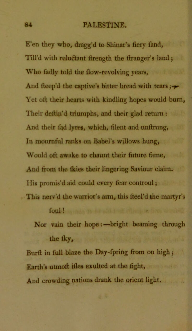 E’en they who, dragg’d to Shinar’s fiery fand. Till’d with reluctant llrength the ltranger's iand j Who fadly told the How-revolving years. And fteep’d the captive's bitter bread with tears Yet oft their hearts with kindling hopes would burn. Their deiiin'd triumphs, and their glad return : And their fad lyre*, which, filent and unftrung, In mournful ranks on Babel's willows hung. Would oft awake to chaunt their future fame, And from the Ikies their lingering Saviour claim. Hi* promis'd aid could every fear controul; This nerv'd the warrior's arm, this heel'd the martyr’s foul! Nor vain their hope:—bright beaming through the Iky, Burft in full blaze the Day-fpring from on high ; Earth's utmoft illes exulted at the fight. And crowding nations drauk the orient light.