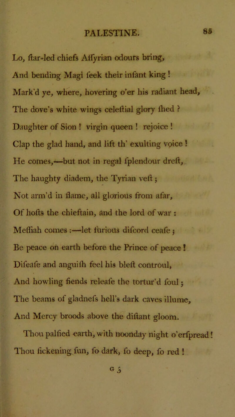 Lo, ftar-led chiefs Alfyrian odours bring. And bending Magi feek their infant king ! Mark'd ye, where, hovering o’er his radiant head. The dove’s white wings celeftial glory lbed ? Daughter of Sion ! virgin queen ! rejoice ! Clap the glad hand, and lift th’ exulting voice ! He comes,—but not in regal fplendour dreft. The haughty diadem, the Tyrian veft ; Not arm’d in flame, all glorious from afar. Of hofts the chieftain, and the lord of war : Mefiiah comes :—let furious difcord ceafe 5 Be peace on earth before the Prince of peace ! Difeafe and anguifh feel his bleft controul, And howling fiends releale the tortur’d foul; The beams of gladnefs hell’s dark caves illume. And Mercy broods above the diftant gloom. Thou palfied earth, with noonday night o’erfpread! Thou fickening fun, fo dark, fo deep, fo red !