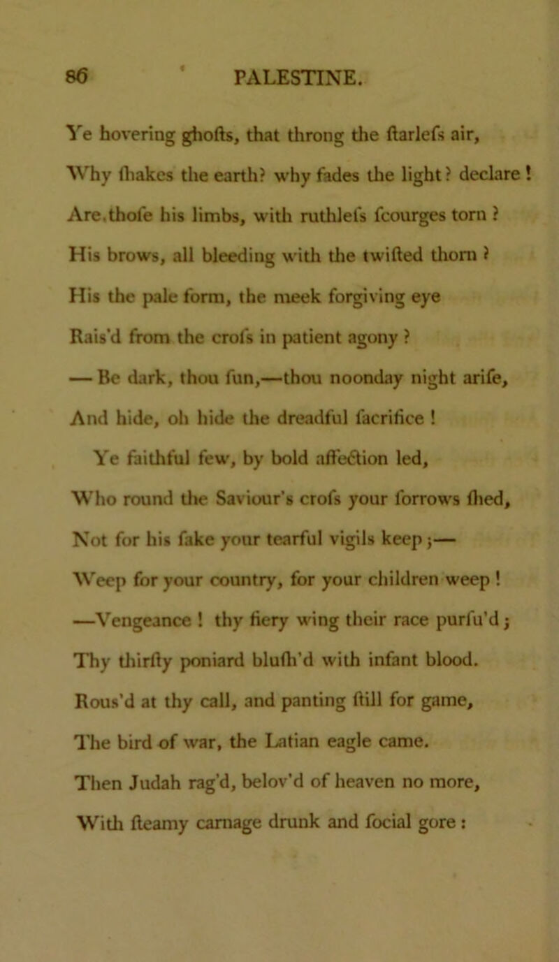 Ye hovering ghofts, that throng the ftarlefs air, Why iliakes the earth? why fades the light? declare Are.thofe his limbs, with ruthlel's fcourges torn ? His brows, all bleeding with die twilled thorn ? His the pale form, the meek forgiving eye Rais'd from the crofs in patient agony ? — Be dark, thou fun,—thou noonday night arife. And hide, oh hide the dreadful l'acrifice ! Ye faithful few, by bold aft'e&ion led, Who round die Saviour's crofs your lorrows died. Not for his fake your tearful vigils keep;— Weep for your country, for your children weep ! —Vengeance ! thy fiery wing their race purfu’d j Thy diirlly poniard blufh’d with infant blood. Rous’d at thy call, and panting ftill for game. The bird of war, the Latian eagle came. Then Judah rag'd, belov'd of heaven no more, Widi fteamy carnage drunk and focial gore :